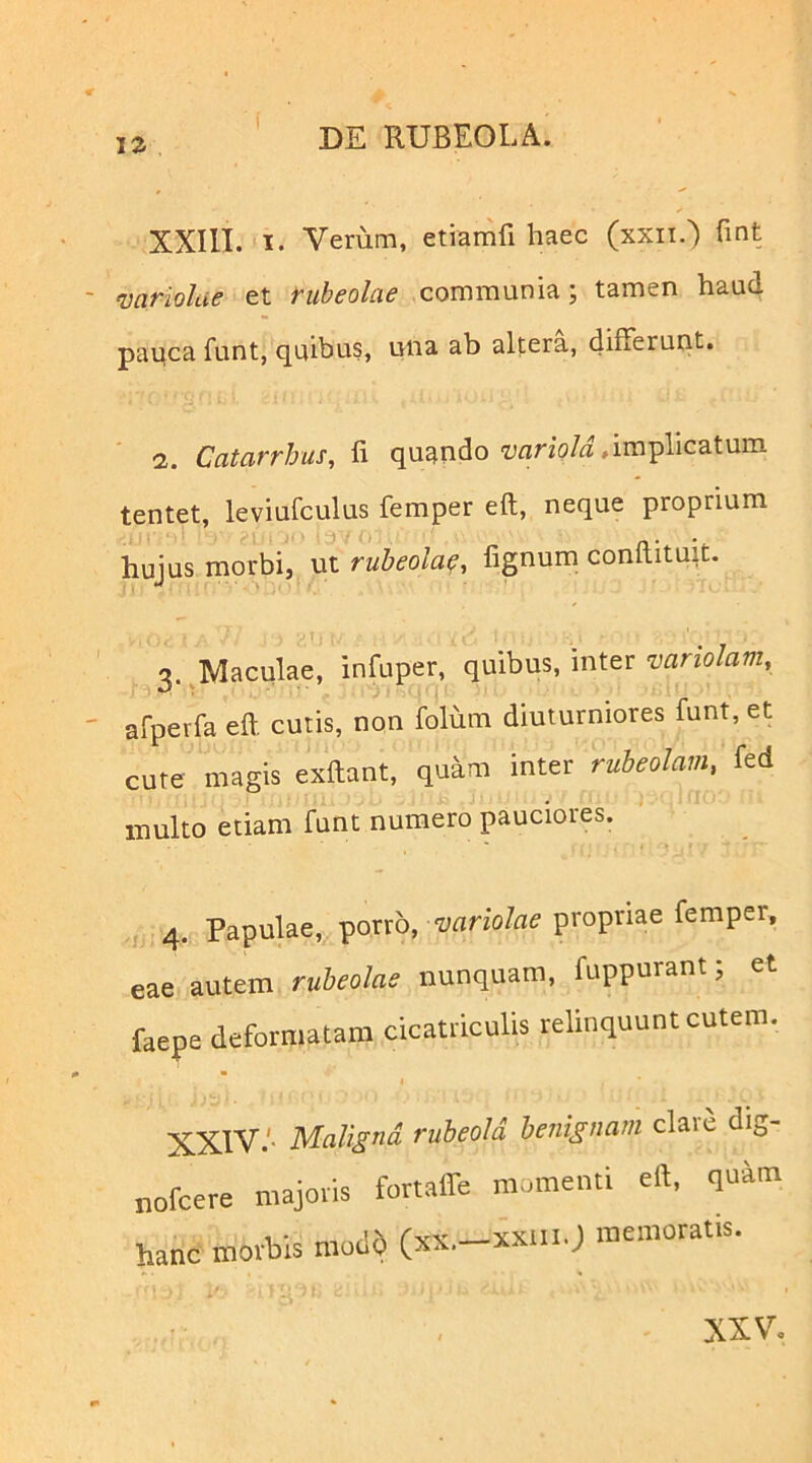 J2 XXIII. I. Verum, etiamfi haec (xxii.) fint variolae et rubeolae communia; tamen haud pauca funt, quibus, una ab altera, differunt. 2. Catarrhus, fi quando iiflno/i.implicatum tentet, leviufculus femper eft, neque proprium hujus morbi, ut rubeolae, fignum conftituit. -T- 3. ^Maculae, infuper, quibus, inter variolam, afpevfa eft cutis, non folum diuturniores funt, et cure magis exftant, quam inter rubeolam, fed inulto etiam funt numero pauciores. 4. Papulae, ^oxxh, variolae propriae femper, eae autem rubeolae nunquam, fuppurant; et faepe deformatam cicatriculis relinquunt cutem. I Maligna ruheoU benignam clare dig- nofcere majoris fortaffe momenti eft, quim hanc morbis modd (xx.-xxui.J memoratis. XXV.