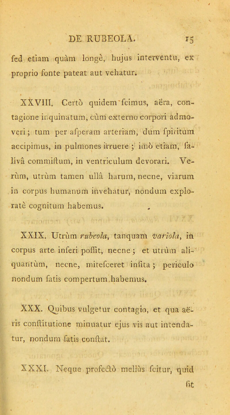 % fcd etiam quam longe, hujus interventu, ex proprio fonte pateat aut vehatur. XXVIII. Certo quidem'fcimus, aera, con- tagione inquinatum, cum externo corpori admo- veri ; tum per afperara arteriam, dum fpiritum accipimus, in pulmones irruere im6 etiam, fa- liva commiftum, in ventriculum devorari. Ve- rum, utrum tamen ulla harum, necne, viarum in corpus humanum invehatur, nondum explo- rate cognitum habemus. XXIX. Utrum rubeola, tanquarti Ijariola, in corpus arte, inferi poflit, necne; et utniin ali- quantum, necne, mitefceret inlita; periculo nondum fatis compertum,habemus. XXX. Quibus vulgetur contagio, et qua ae- ris conftitutione minuatur ejus vis aut intenda- tur, nondum fatis condat. XXXI. Neque profedb melius fcitur, quid fit