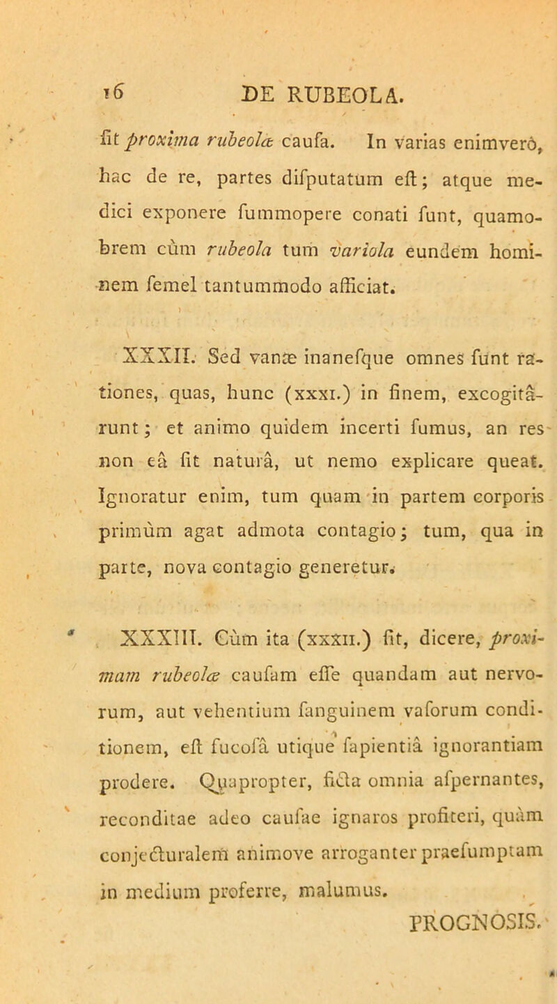 Iit proxima ruheolct caufa. In varias enimvero, hac de re, partes difputatum eft; atque me- dici exponere fummopere conati funt, quamo- hrem ciim rubeola tum variola eundem homi- nem femel tantummodo afficiat. 1 XXXII. Sed vante inanefque omnes fiint ra- tiones, quas, hunc (xxxi.) in finem, excogita- runt ; et animo quidem incerti fumus, an res- non ea fit natura, ut nemo explicare queat. Ignoratur enim, tum quamfin partem corporis primum agat admota contagio j tum, qua in parte, nova contagio generetur. XXXIIT. Cum ita (xxxii.) fit, dicere, proxi- mam rubeolcs caufam efiTe quandam aut nervo- rum, aut vehentium fanguinem vaforum condi- tionem, eft fucofa utique fapientia ignorantiam prodere. (Quapropter, fida omnia afpernantes, reconditae adeo caufae ignaros profiteri, quam conjeduralenl animove arroganterpraefumptam in medium proferre, malumus. PROGNOSIS.