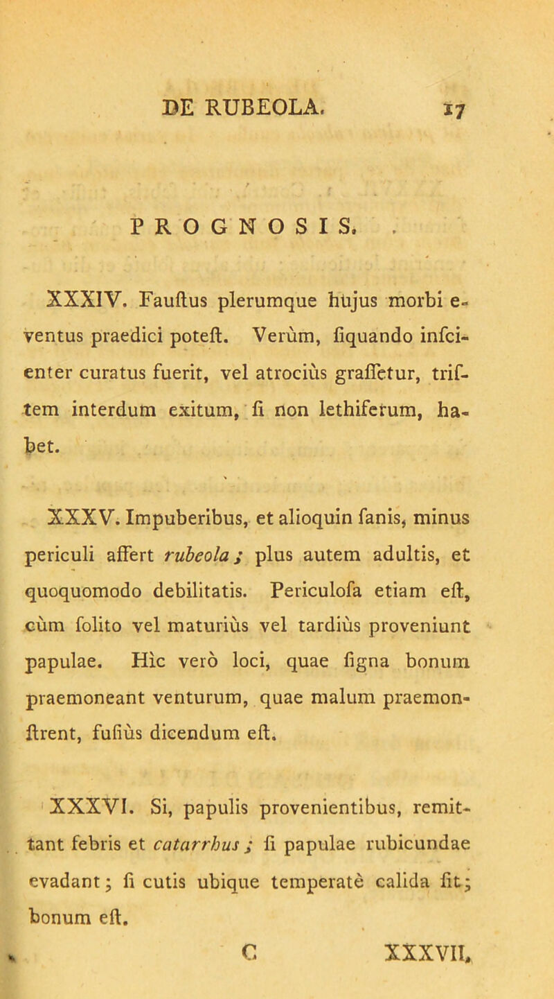 PROGNOSIS. . XXXIV. Fauftus plerumque htijus morbi e- ventus praedici poteft. Verum, liquando infci- enter curatus fuerit, vel atrocius grafletur, trif- tem interdum exitum, li non lethifcrum, ha- bet. XXXV. Impuberibus, et alioquin fanis, minus periculi affert ruheola; plus autem adultis, et quoquomodo debilitatis. Periculofa etiam eft, cum folito vel maturius vel tardius proveniunt papulae. Hic vero loci, quae ligna bonum praemoneant venturum, quae malum praemon- llrent, fufius dicendum eft. ' XXXVI. Si, papulis provenientibus, remit- tant febris et catarrbus ; li papulae rubicundae evadant; li cutis ubique temperate calida Iit; bonum eft. C XXXVIl.