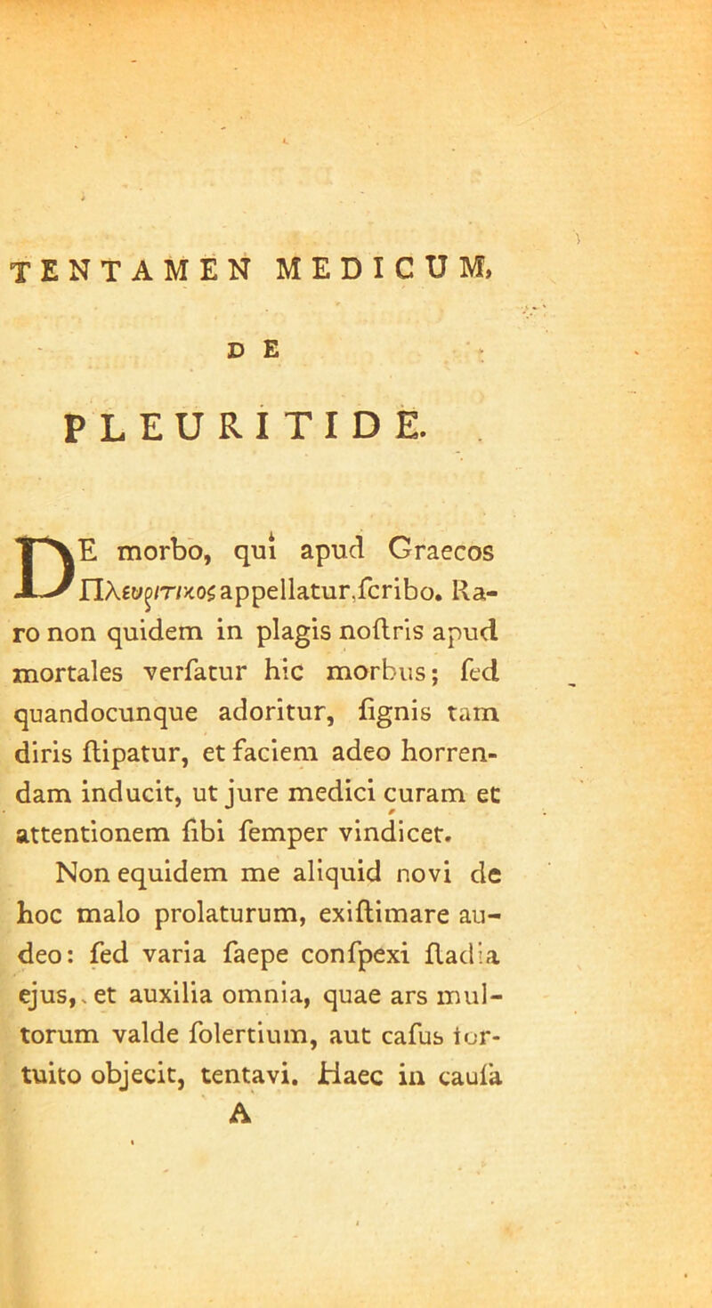 tentamen medicum, D E PLEURITICE. . De morbo, qui apud Graecos n.\w^m'K0i appellatur,fcribo. Ra- ro non quidem in plagis noftris apud mortales verfatur hic morbus; fed quandocunque adoritur, fignis tam diris ftipatur, et faciem adeo horren- dam inducit, ut jure medici curam et attentionem fibi femper vindicet. Non equidem me aliquid novi de hoc malo prolaturum, exiftimare au- deo: fed varia faepe confpexi fladia ejus,.et auxilia omnia, quae ars inul- torum valde folertium, aut cafus tor- tuito objecit, tentavi. Jtiaec in caufa A