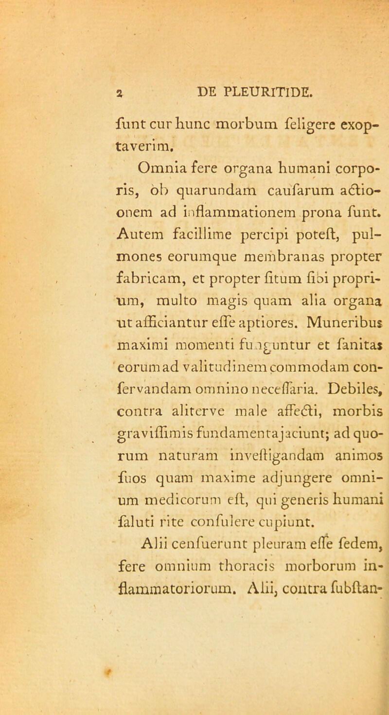 fiint cur hunc morbum feligerc exop- taverim. Omnia fere organa humani corpo- ris, 6b quarundam caufarum adlio- onem ad iiiflammationem prona funt. Autem facillime percipi poteft, pul- mones eorumque membranas propter fabricam, et propter litum libi propri- um, multo magis quam alia organa ut aflBciantur elTe aptiores. Muneribus maximi momenti funguntur et fanitas 'eorumad valitudinemcommodam con- fervandam omnino necelTaria. Debiles, contra aliterve male affefli, morbis gravillimis fundamentajaciunt; ad quo- rum naturam invelligandam animos fuos quam maxime adjungere omni- um medicorum ell, qui generis humani faluti rite confulere cupiunt. Alii cenfuerunt pleuram elTe fedem, fere omnium thoracis morborum in- flammatoriorum. z\liij contra fubltan-