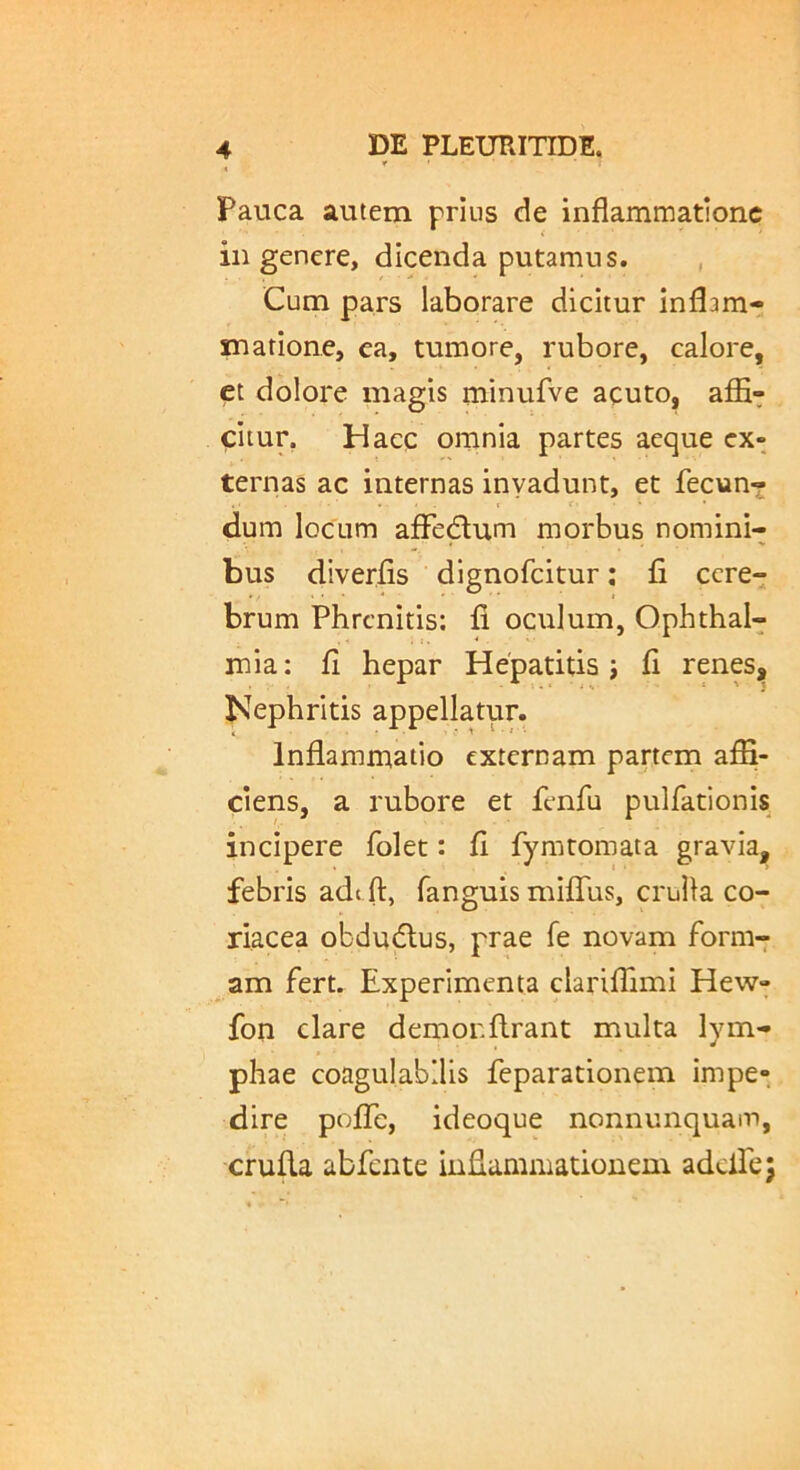 Pauca autem prius de inflammatione in genere, dicenda putamus. , Cum pars laborare dicitur inflam- matione, ea, tumore, rubore, calore, et dolore magis minufve acuto, affi- citur. Haec omnia partes aeque ex- ternas ac internas invadunt, et fecun? t t- dum locum afFedum morbus nomini- bus diverfls dignofeitur: fi cere- brum Phrenitis; fi oculum, Ophthal- mia : fi hepar Hepatitis j fi renes. Nephritis appellatur. Inflammatio externam partem affi- ciens, a rubore et fenfu pulfationis incipere folet: fi fymtomata gravia, febris ade ft, fanguis miffiis, crulla co- riacea obdudius, prae fe novam form-: am fert. Experimenta clariffimi Hew- fon clare demorftrant multa lym- phae coagulabilis feparationem impe- dire pofTe, ideoque nonnunquam, crufla abfente inflammationem adclfe;