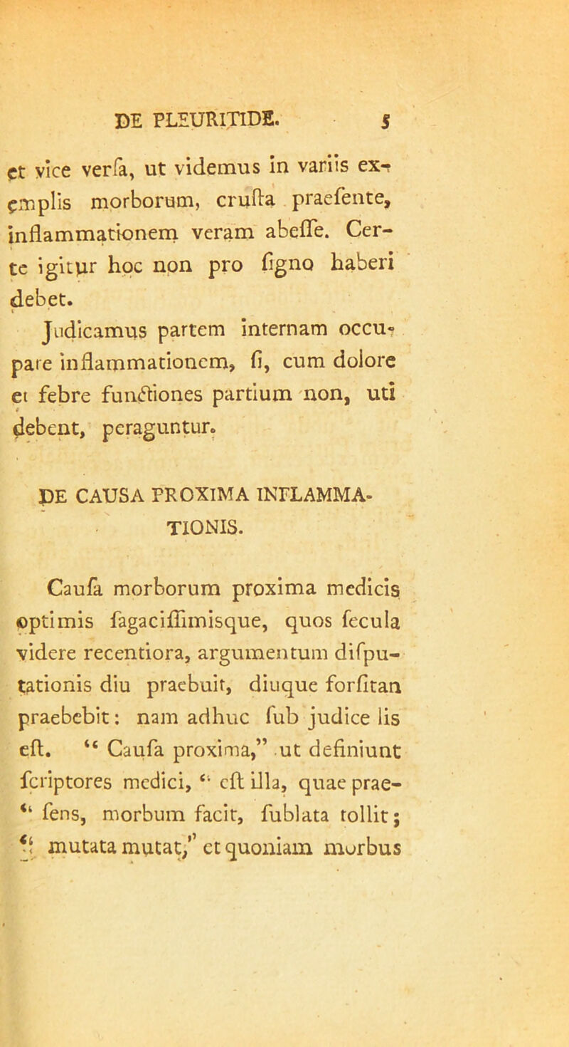 Ct ylce verfa, ut videmus In variis ex*r em piis morborum, cruRa praefente, inflammationein veram abefTe. Cer- te igitiur hoc non pro figno haberi debet. I Judicamus partem internam occu- pare inflammationem, fi, cum dolore et febre fun^iones partium mon, uti debent, peraguntur. DE CAUSA PROXIMA INFLAMMA- TIONIS. Caufa morborum proxima mediclsi optimis fagaciflimisque, quos fecula videre recentiora, argumentum difpu- tationis diu praebuit, diuque forfitan praebebit: nam adhuc fub judice lis cft. “ Caufa proxima,” ut definiunt feriptores medici, “ cft illa, quae prae- “ fens, morbum facit, fublata tollit; mutata mutat/’ et quoniam morbus