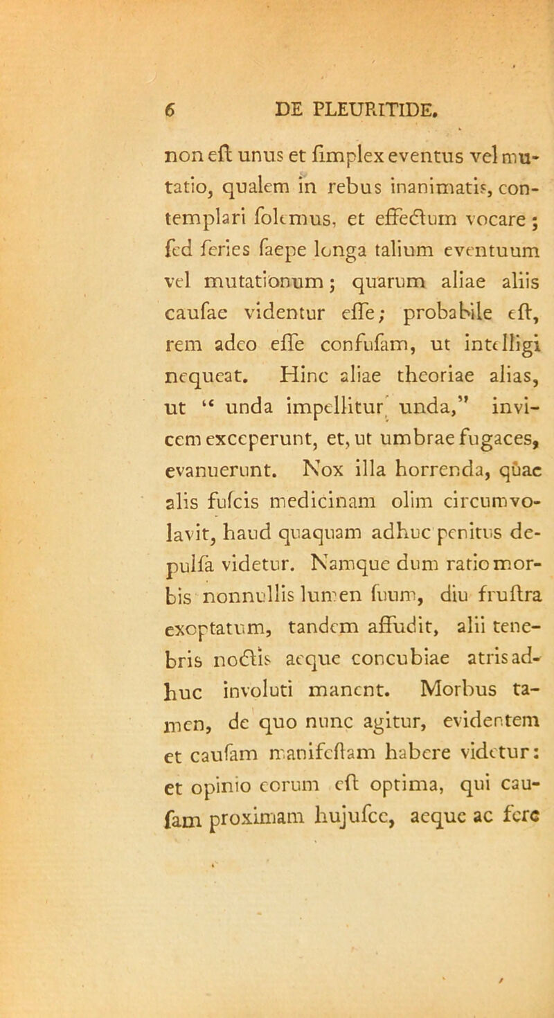 non eft unus et iimplex eventus vel mu- tatio, qualem in rebus inanimatis, con- templari fokmus, et efFedlurn vocare; fed feries faepe longa talium eventuum vel mutationum; quarum aliae aliis caufae videntur efle; probabile eft, rem adeo effe confufam, ut inttlligi nequeat. Hinc aliae theoriae alias, ut “ unda impellitur' unda,” invi- cem exceperunt, et, ut umbrae fugaces, evanuerunt. Nox illa horrenda, quae alis fulcis medicinam olim circumvo- lavit, haud quaquam adhuc penitus de- puifa videtur. Namque dum ratio m.or- bis nonnullis lumen luum, diu fruflra exoptatum, tandem affudit, alii tene- bris nodlis aeque concubiae atris ad- huc involuti manent. Morbus ta- men, de quo nunc agitur, evidentem et caufam m.anifcham habere videtur: et opinio eorum cfl optima, qui cau- fam proximam hujufcc, aeque ac fere