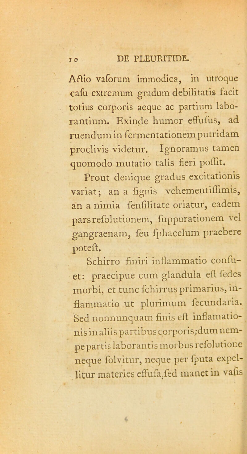 Aftio vafomra immodica, in utroque cafu extremum gradum debilitatis facit totius corporis aeque ac partium labo- rantium. Exinde humor effulus, ad ruendum in fermentationem putridam proclivis videtur. Ignoramus tamen quomodo mutatio talis fieri polTlt. Prout denique gradus excitationis variat; an a lignis vehementifTimis, an a nimia fenfilitate oriatur, eadem parsrefolutionem, fuppurationem vel gangraenam, feu fphacelum praebere poteft, Schirro finiri inflammatio conflu- et: praecipue cum glandula efl fledes morbi, et tunc fcliirrus primarius, in- flammatio ut plurimum flccundaria. Sed nonnunquam finis efl; inflamatio- nis in aliis partibus corporis;dum nem- pe partis laborantis morbus reflo)utione neque folvitur, neque per Iputa expel- litur materies efluflajfled manet in vafis