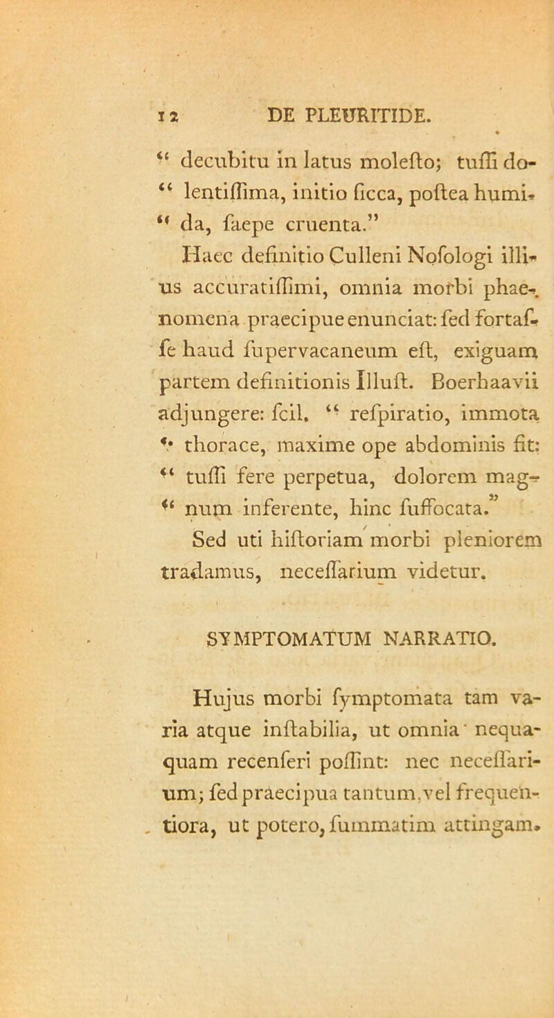 “ cleGubifu In latus molefto; tuffi do- “ lentillima, initio ficca, pofteahumU da, faepe cruenta.” Haec definitio Culleni Nofologl illi»> 'us accuratilTimi, omnia mofbi phae-». nomena praecipue enunciat: fed fortaf- fe haud fupervacaneum eft, exiguam ' partem definitionis Illuft. Boerhaavii adjungere: fcil, refpiratio, immota V thorace, maxime ope abdominis fit: % ‘‘ tufii fere perpetua, dolorem magr- num inferente, hinc fufibcata.” Sed uti hiftoriam morbi pleniorem tradamus, necefiarium videtur. SYMPTOMATUM NARRATIO. Hujus morbi fymptomata tam va- ria atque inftabilia, ut omnia’ nequa- quam recenferi pofiint: nec neceflari- um; fed praecipua tantum,vel frequeii- . tiora, ut potero, fummatim attingam. /