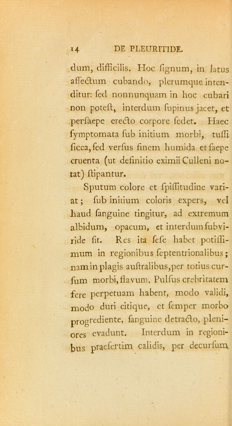 dum, difficilis. Hoc fignum, in Jatus afTedlum cubando, plerumque inten- ditur; fed nonnunquam in hoc cubari non poteft, interdum fupinus jacet, et perfaepe eredlo corpore fedet. Haec fymptomata fub initium morbi, tuffi ficcajfed verfus finem hiimida etfaepe cruenta (ut definitio eximii Culleni no- % tat) flipantur. Sputum colore et fpiffitudine vari- at ; fub ini[ium coloris expers, vel haud fanguine tingitur, ad extremum albidum, opacum, et interdum fubvi- ride fit. Res ita fefe habet potifli- mnm in regionibus feptentrionalibus; nam in plagis auflralibus,per totius cur- fum morbi,flavum. Pulfus crebritatem fere perpetuam habent, modo validi, modo duri citique, et femper morbo progrediente, fanguine dctradlo, pleni- ores evadunt. Interdum in regioni- bus praefertim calidis, per decurfum