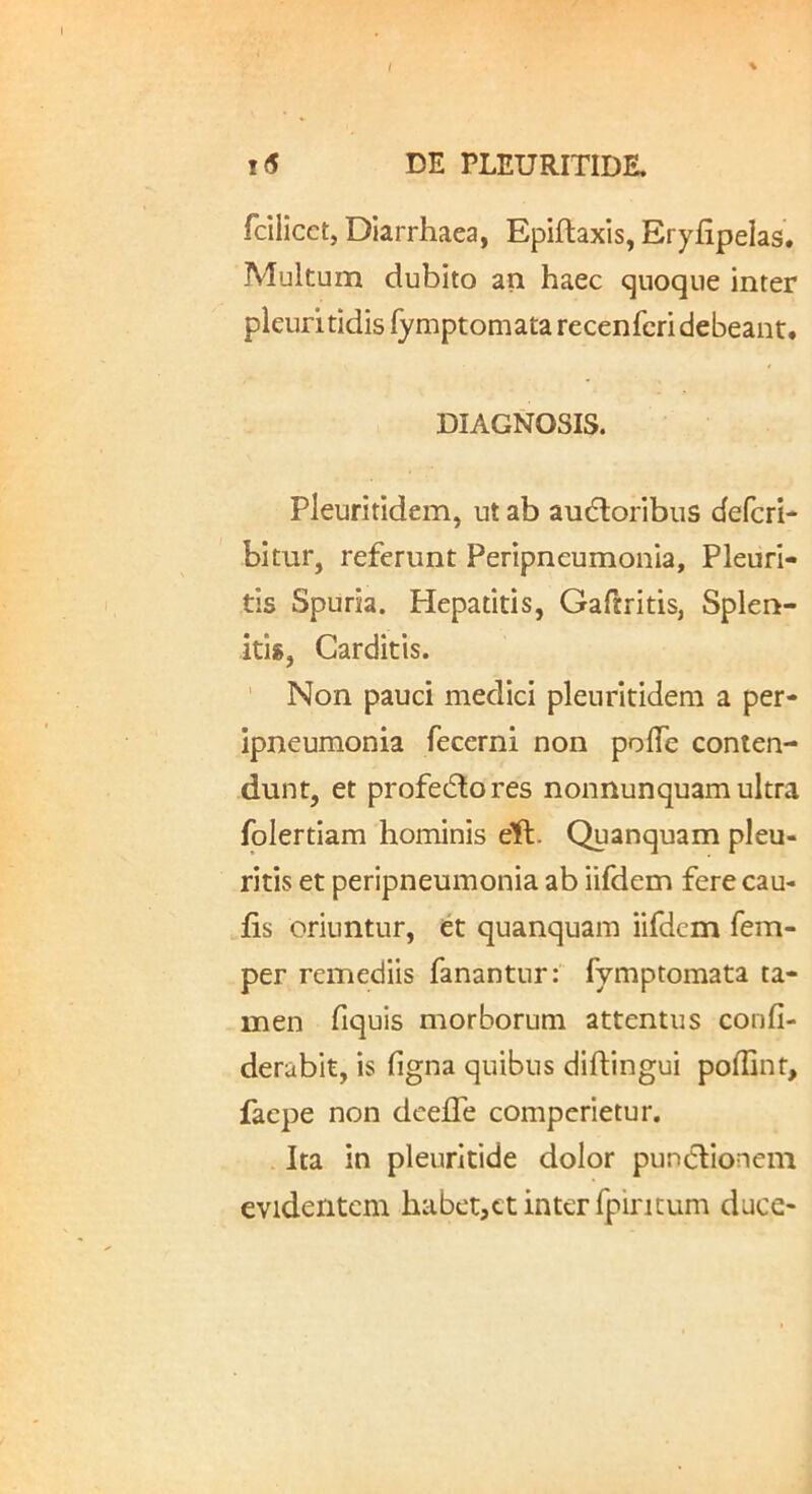 fcilicct, DIarrhaea, Epiftaxis, Eryfipelas. Alultum dubito an haec cjuoque inter pleuritidis fymptomata recenrcri debeant. DIAGNOSIS. Pleuritidem, ut ab audloribus defcri- bitur, referunt Peripneumonia, Pleuri- tis Spuria. Hepatitis, Gafiritis, Splen- itis, Carditis. Non pauci medici pleuritidem a per- ipneumonia fecerni non polTe conten- dunt, et profedlores nonnunquam ultra folertiam hominis eft. Quanquam pleu- ritis et peripneumonia ab iifdem fere cau- lis oriuntur, et quanquam iifdem fem- per remediis fanantur:' fymptomata ta- men fiquis morborum attentus confi- derabit, is figna quibus diftingui poflinf, faepe non deefle comperietur. - Ita in pleuritide dolor punclionein evidentem habet,ct inter fpiricum duce-