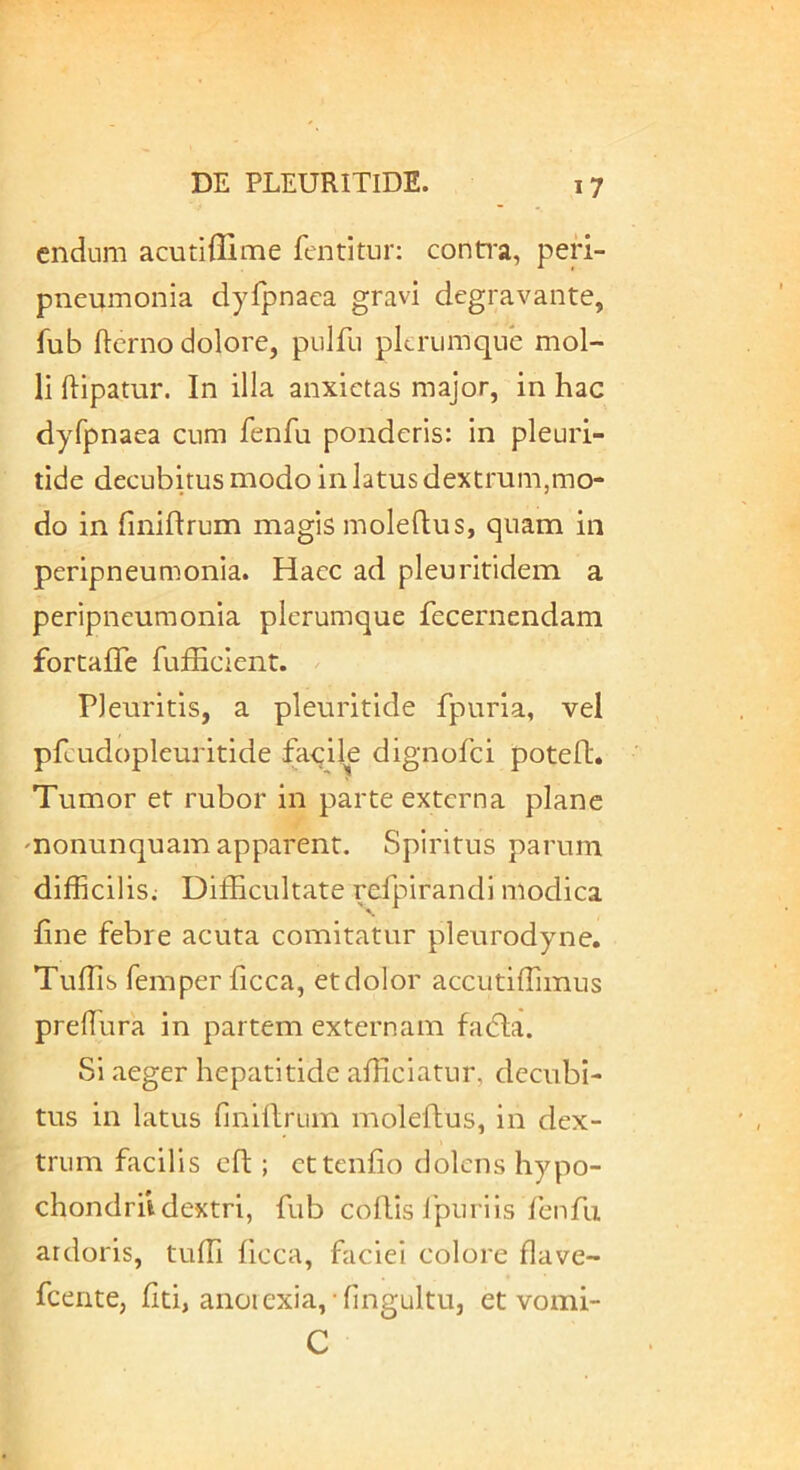 cndum acutiffime fentitur; contra, peri- pneumonia dyfpnaca gravi degravante, fub ftcrno dolore, pulfii plerumque mol- li ftipatur. In illa anxietas major, in hac dyfpnaea cum fenfu ponderis: in pleuri- tide decubitus modo in latus dextrum,mo- do in finifirum magis moleflus, quam in peripneumonia. Hacc ad pleuritidem a peripneumonia plerumque fecernendam fortafle TufEcient. Pleuritis, a pleuritide fpuria, vel pfcudopleuritide facile dignofei poteft. Tumor et rubor in parte externa plane monunquam apparent. Spiritus parum difficilis; Difficultate refpirandi modica Ene febre acuta comitatur pleurodyne. Tuffis femper ficca, et dolor accutiffimus predura in partem externam fadta. Si aeger hepatitide afficiatur, decubi- tus in latus finlllrum moleftus, in dex- trum facilis cft; cttenfio dolens hypo- chondrii dextri, fub coiVis ipuriis fenfu ardoris, tuffi ficca, faciei colore flave- fcente, Eti, anoiexia,-fingultu, et vomi- C