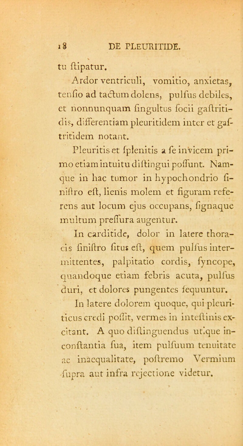 tu ftipatur. Ardor ventriculi, vomitio, anxietas, tenfio ad tadlum dolens, pulfus debiles, et nonnunquam fingultus focii gaftriti- dis, differentiam pleuritidem inter et gaf- tritldem notant. Pleuritis et fplenitis a fe invicem pri- mo etiam intuitu diftingui poffunt. Nam- que in hac tumor in hypochondrio fi- nihro eft, lienis molem et figuram refe- rens aut locum ejus occupans, fignaque multum preffura augentur. In carditide, dolor in latere thora- cis finiftro fitus efi, quem pulfus inter- mittentes, palpitatio cordis, fyncope, quandoque etiam febris acuta, pulfus duri, et dolores pungentes fequuntur. In latere dolorem quoque, qui pleuri- ticus credi poffit, vermes in i nteft in is ex- citant. A quo diftinguendus utique in- conflantia fua, item pulfuum tenuitate ac inaequalitate, poftremo Vermium 'fupra aut infra rejectione videtur.