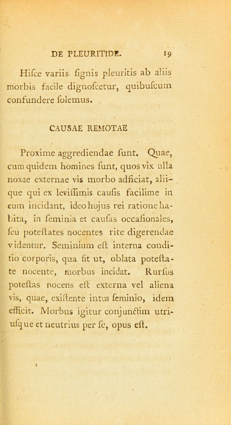 Hifce variis, fignis pleuritis ab aliis morbis facile dignofcetur, quibufcuin confundere folemus, CAUSAE REMOTAE Proxime aggrediendae funt. Quae, Cliui quidem homines funt, quos vix ulla noxae externae vis morbo adficiat, alii- que qui ex leviffimis caulis facilime in eum incidant, ideo hujus rei ratione ha- bita, in feminia et caufas occalionaies, feu poteftates nocentes rite digerendae videntur. Seminium eft interna condi- tio corporis, qua fit ut, oblata potefta- te nocente, morbus incidat. Rurfus potellas nocens ell externa vel aliena vis, quae, exillente intus feminio, idem efhcit. Morbus igitur conjun61im utri- ufque et neutrius per fc, opus eft.