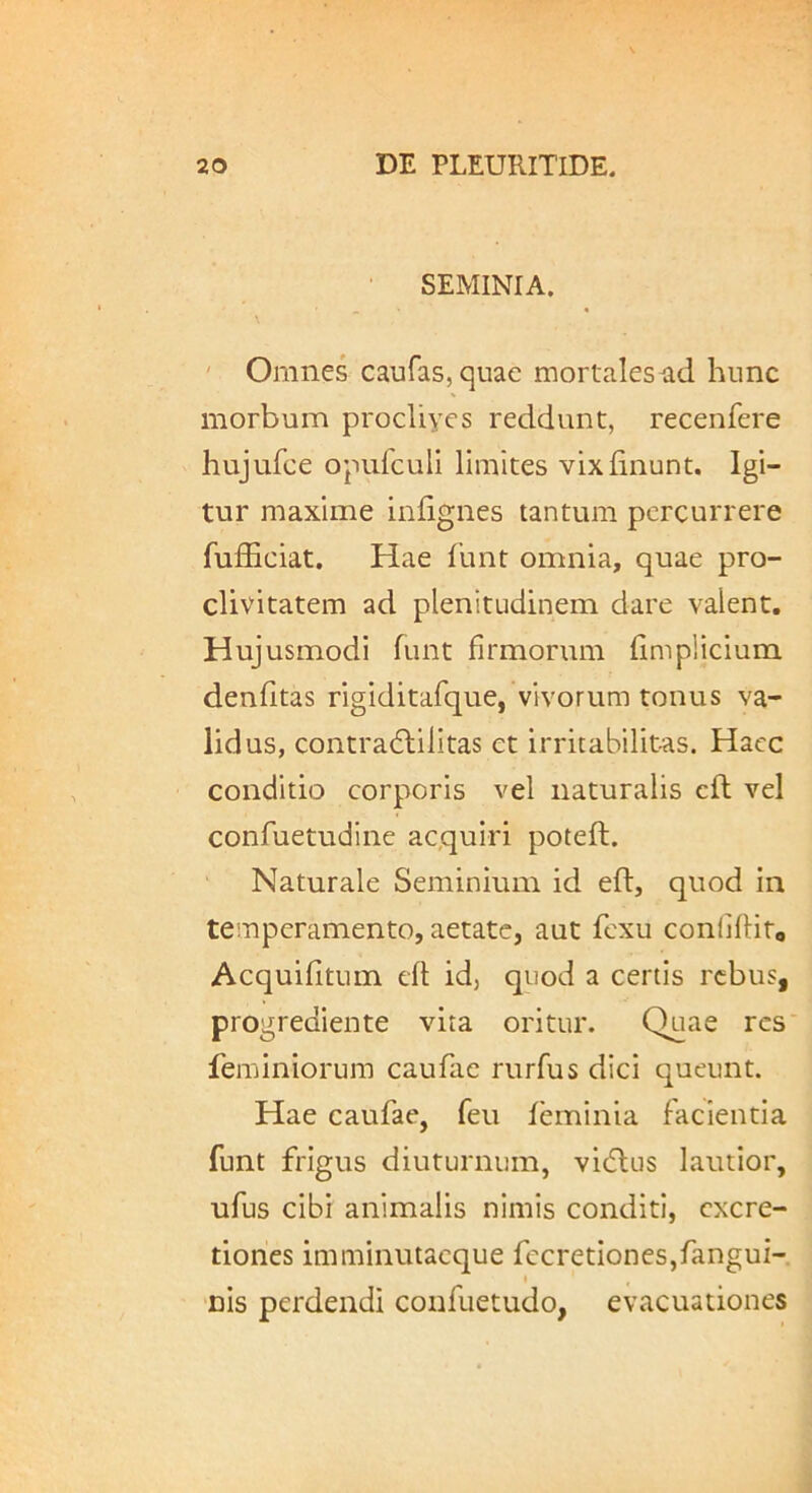 SEMINIA. ' Omnes caufas,quac mortales ad hunc morbum procUyes reddunt, recenfere hujufce opuiculi limites vix linunt. Igi- tur maxime inlignes tantum percurrere fufficiat. Hae 1’unt omnia, quae pro- clivitatem ad plenitudinem dare valent. Hujusmodi funt firmorum limplicium denlitas rigiditafque, vivorum tonus va- lidus, contra6lilitas et irritabilitas. Haec conditio corporis vel naturalis cll vel confuetudine acquiri potell. Naturale Seminium id eft, quod in temperamento, aetate, aut fexu conlHlito Acquilitum cll id, quod a certis rebus, progrediente vita oritur. Quae res feminiorum caufae rurfus dici queunt. Hae caufae, feu leminia facientia funt frigus diuturnum, vicflus lautior, ufus cibi animalis nimis conditi, cxcre- tiones imminutacque fccretiones,fangui- t nis perdendi confuetudo, evacuationes