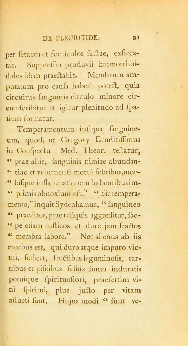 per fetaceaet fonticulos fa^flae, exlicca- tae. Supprclfio profluvii hacmorrhoi- dales idem praeftabit. Membrum am- putatum pro caufa haberi poteft, quia circuitus fanguinis circulo minore cir- ciimfcribitur et igitur plenitudo ad fpa- tium formatur. Temperamentum infuper fanguine- um, quod, ut Gregory Eruditiflimus in Confpedlu Med. Theor. teflatur, “ prae aliis, fanguinis nimiae abundan- “ tiae et vehementi motui febribus,mor- “ bifque inflammationem habentibus im- “ primis obnoxium efl;.’' “Sic tempera- mento,” inquit Sydenhamus, “ fanguineo “ praeditos, prae reliquis aggreditur, fac- “ pe etiam rufticos et duro jam fra«5los “ membra labore.” Nec alienus ab iis morbus est, qui duro atque impuro vic- tui, fcilicet, fru(5libus leguminofis, car- nibus ct pifeibus falitis fumo induratis potuique fpirituoflori, praefertim vi- ni fpiritui, plus jufto per vitam aflucti funt. Hujus modi “ funt ve-