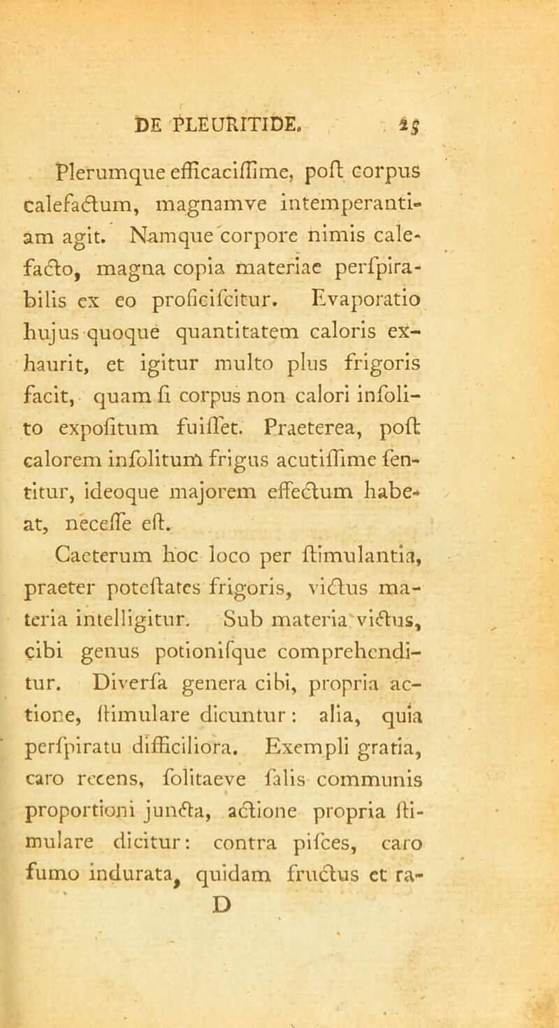 Plerumque efficaciflime, poft corpus calefadum, magnamve intemperanti- am agit. Namque corpore himis cale- fadlo, magna copia materiae perfpira- bilis ex eo proficlfcitur. Evaporatio hujus quoque quantitatem caloris ex- haurit, et igitur multo plus frigoris facit, quam fi corpus non calori infoli- to expolitum fuiflet. Praeterea, poli calorem infolitum frigus acutilfime fen- titur, ideoque majorem effedlum habe- at, necelTe eft. Caeterum hoc loco per fiimulantia, praeter potefiatcs frigoris, vi6lus ma- teria intelligitur. Sub materia vi<5lus, cibi genus potlonifque comprehendi- tur. Diverfa genera cibi, propria ac- tione, (limiilare dicuntur: alia, quia pcrfpiratu difficiliora. Exempli gratia, caro recens, folitaeve falis communis proportioni jun<51:a, adlione propria ffi- mulare dicitur: contra pifces, caro fumo indurata^ quidam frudlus et ra- » __ D