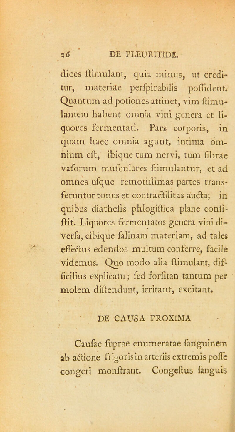 a <5 DE PLEURITIDE. dices flimulanr, quia minus, ut credi- tur, materiae perfpirabilis poludenr. Quantum ad potiones attinet, vim ftimu- lantem habent omnia vini genera et li- quores fermentati. Pars corporis, in quam haec omnia agunt, intima om- nium eft, ibique tum nervi, tum fibrae vaforum mufculares ffimulantur, et ad omnes ufque remotifllmas partes trans- feruntur tonus et contradlilitas audta; in quibus diathefis phlogiftica plane confi- ftit. Liquores fermentatos genera vini di- verfa, cibique falinam materiam, ad tales efTeflus edendos multum conferre, facile videmus. Quo modo alia flimulant, dif- ficilius explicatu; fed forfitan tantum per molem diftendunt, irritant, excitant. DE CAUSA PROXIMA Caufae fuprae enumeratae fanguinem ab adlione frigoris in arteriis extremis pofle congeri monftrant. Congeftus fanguis