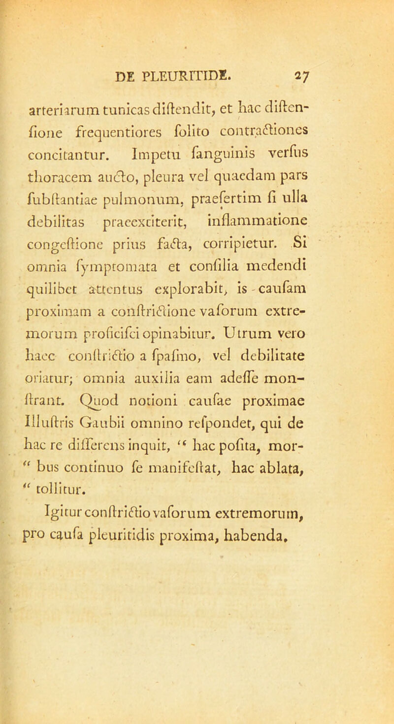 arteriarum tunicas diftendit, et hac diften- fione frequentiores folito contractiones concitantur. Impetu fanguinis verfiis thoracem audio, pleura v’'el quaedam pars fubftantiae pulmonum, praefertim fi ulla debilitas praeexci terit, inflammatione congeftione prius faCla, corripietur. Si omnia fymptomata et confilia medendi quilibet attentus explorabit^ is-caufam proximam a conftriClione vaforuni extre- morum proficifei opinabitur. Utrum vero haec conflrictio a rpafmo, vel debilitate oriatur; omnia auxilia eam adefle mon- flrant. Quod notioni caufae proximae Illullris Gaubii omnino rerpondet, qui de haere difTerensinquit, ‘‘ haepofita, mor- bus continuo fe manifcRat, hac ablata, tollitur. Igitur conflridliovaforum extremorum, pro caufa pleuritidis proxima, habenda.