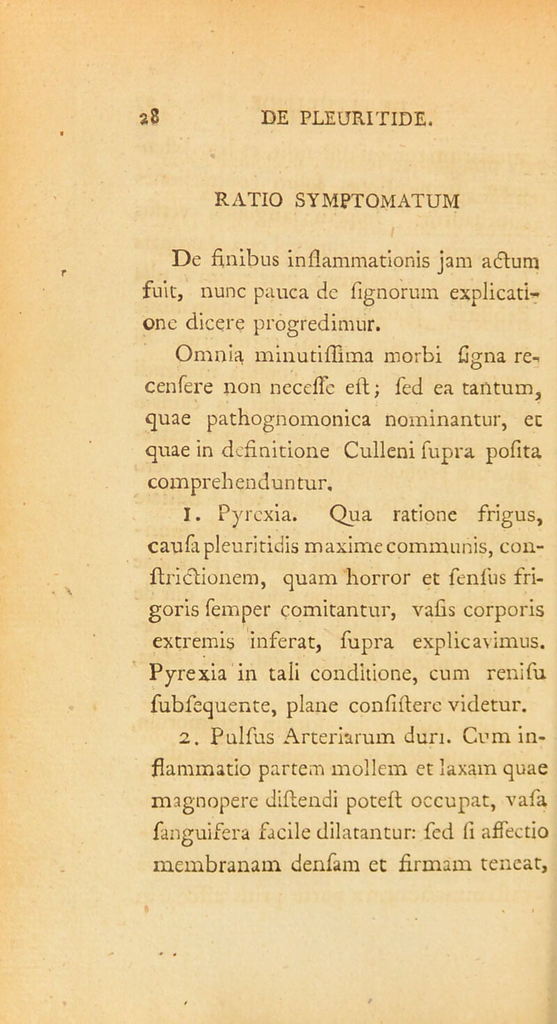 RATIO SYMPTOMATUM De finibus inflammationis jam adlum fuit, nunc pauca de fignorum explicati- one dicere progredimur. Omnia minutiffima morbi fjgna re-» cenfere non neceffc eft; fed ea tantum, quae pathognomonica nominantur, et quae in definitione Cullcni fupra pofita comprehenduntur, 1. Pyrcxia. Qua ratione frigus, caufapleuritidis maxime communis, con- fliicfhionem, quam horror et fenfus fri- goris femper comitantur, vafis corporis extremis inferat, fupra explicavimus. Pyrexia in tali conditione, cum renifu fubfequente, plane confidere videtur. 2. Pulfus Arteriarum duri. Cum in- flammatio partem mollem et laxam quae magnopere didendi poted occupat, vafa fanguifera facile dilatantur: fed fi affectio membranam denfam et firmam teneat.