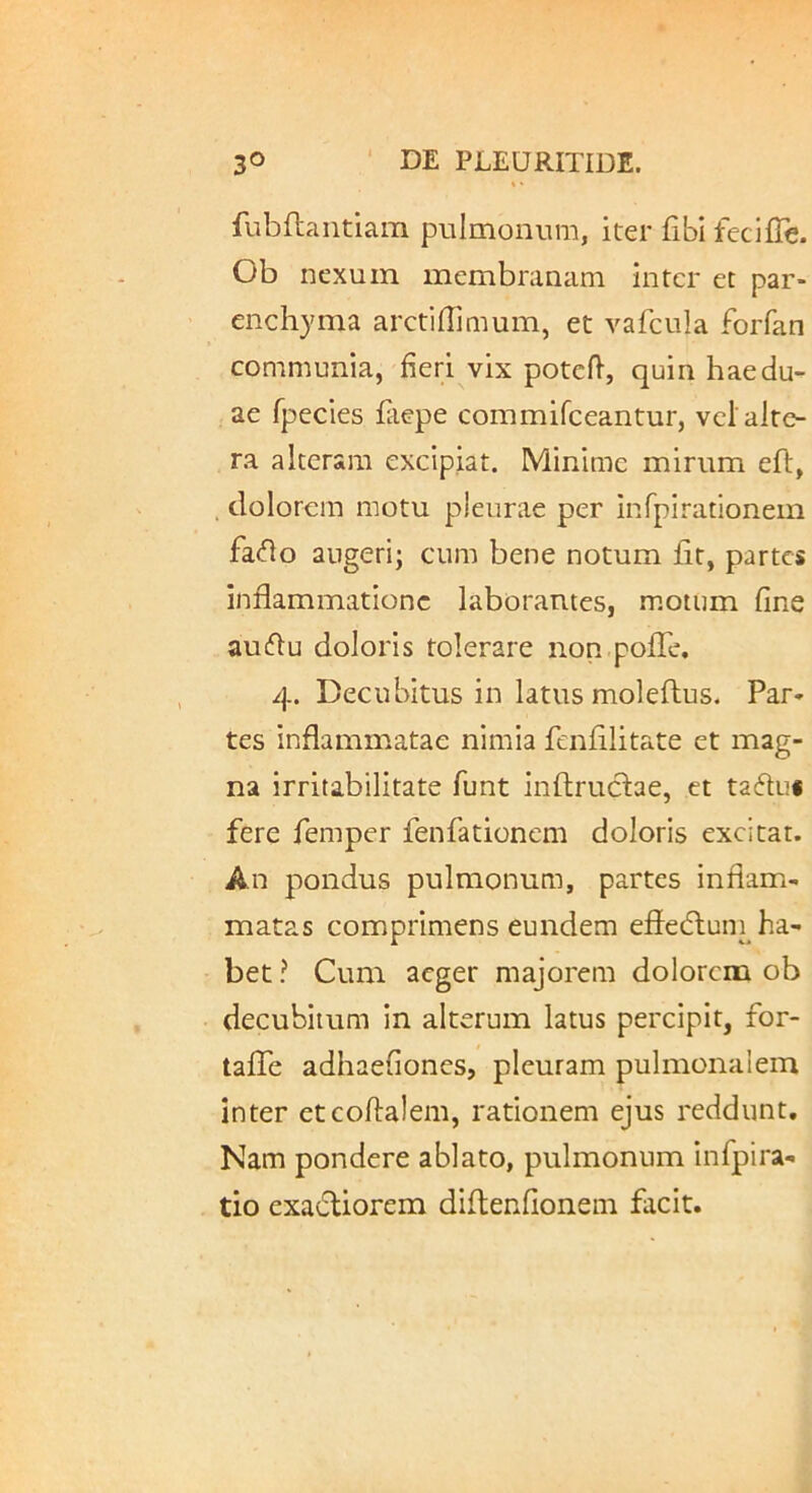 fubflaiitiam pulmonum, iter fibi feciffe. Ob nexum membranam inter cc par- enchyma arctihimum, et vafcula forfan communia, heri vix potdl, quin hae du- ae fpecies fiepe commifceantur, vcl alte- ra alteram excipiat. Minime mirum eft, . dolorem motu pleurae per infpirationem fa<flo augeri; cum bene notum fit, partes inflammatione laborantes, motum fine aucflu doloris tolerare non.pofle. 4. Decubitus in latus moleftus. Par- tes inflammatae nimia fenfllitate et mag- na irritabilitate funt inftruclae, et tafluf fere femper fenfadonem doloris excitat. An pondus pulmonum, partes inflam- matas comprimens eundem efledluni ha- bet ? Cum aeger majorem dolorem ob decubitum in alterum latus percipit, for- taflfe adhaefiones, pleuram pulmonalem inter etcoftalem, rationem ejus reddunt. Nam pondere ablato, pulmonum infpira- tio exadUorem diflenfionem facit.
