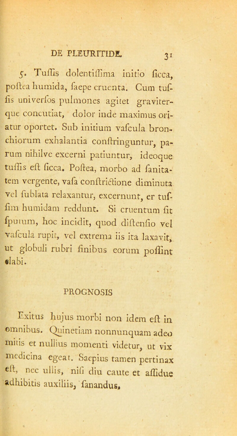 5. Tufiis dolentiffima initio ficca, poftea liumida, faepe cruenta. Cum lis univerfos pulmones agitet graviter» que concutiat, dolor inde maximus ori- atur oportet. Sub initium vafcula bron- chiorum exhalantia conliringuntur, pa- rum nihilve excerni patiuntur, ideoque tulTis ell ficca. Poftea, morbo ad fanita- tem vergente, vafa conllriaione diminuta vel fublata relaxantur, excernunt, er tuf- lim humidam reddunt. Si cruentum fit fputum, hoc incidit, quod diftenfio vel vafcula rupit, vel extrema iis ita laxavit, ut globuli rubri finibus eorum poffint •labi. PROGNOSIS Exitus hujus morbi non idem efl in omnibus. Quinetiam nonnunquam adeo initis et nullius momenti videtur, ut vix medicina egeat. Saepius tamen pertinax eft, nec ullis, nifi diu caute et aflidue adhibitis auxiliis, fanandus.