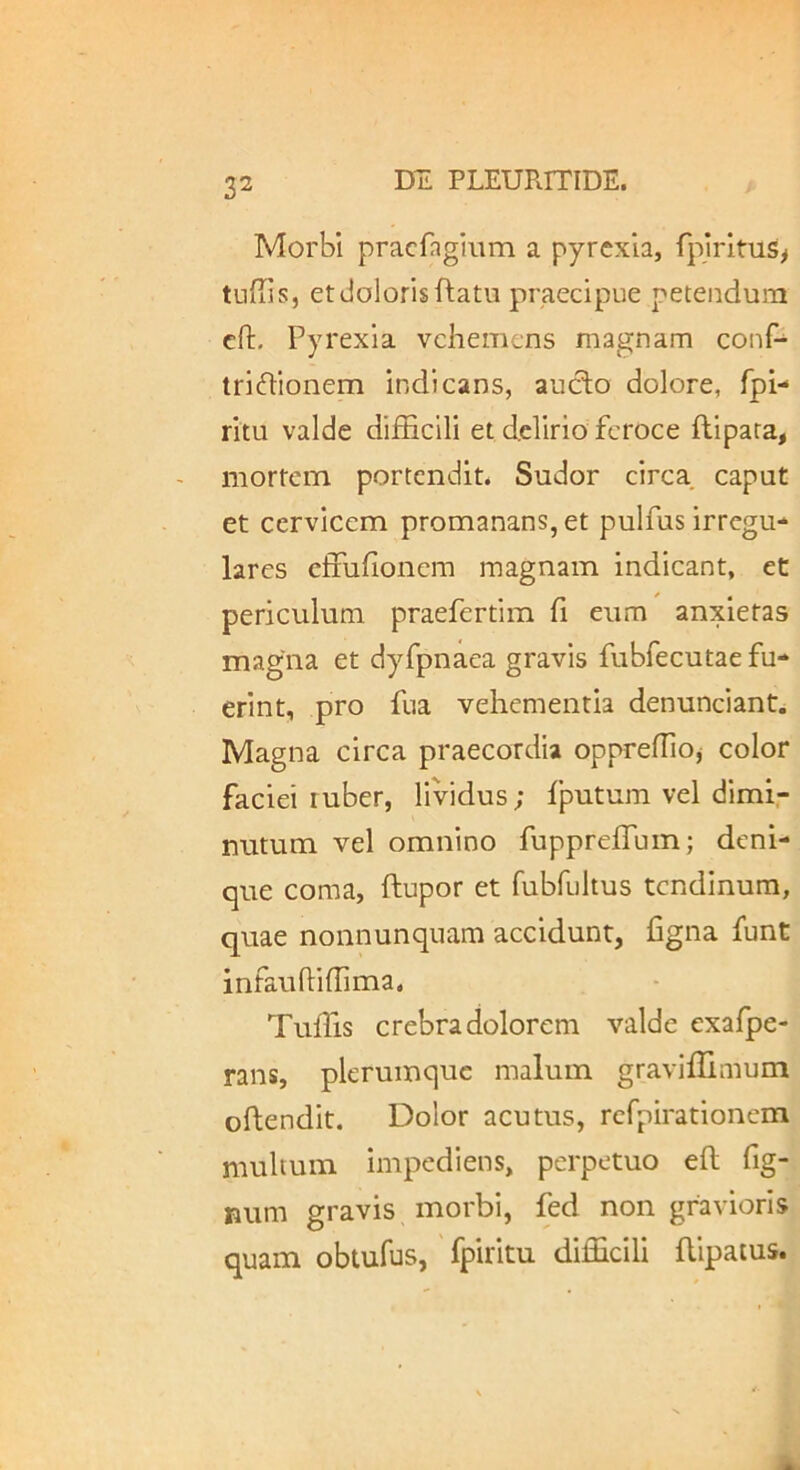 Morbi pracfagimn a pyrexia, fplrltus^ tufils, et doloris flatu praecipue petendum cft, Pyrexia vehemens magnam conf- tridionem indicans, auclo dolore, fpi- ritu valde difficili et delirio feroce ftipara, mortem portendit. Sudor circa caput et cervicem promanans, et pulfus irregu- lares effufionem magnam indicant, et periculum praefertim fi eum anxietas magna et dyfpnaea gravis fubfecutae fu- erint, pro fua vehementia denunciant. Magna circa praecordia oppreffioj color faciei ruber, lividus; fputum vel dimi- nutum vel omnino fupprefTum; deni- que coma, flupor et fubfultus tendinum, quae nonnunquam accidunt, figna funt infauftiffima. Tuffis crebra dolorem valde exafpe- rans, plerumque malum graviffimum oflendit. Dolor acutus, rcfpirationem multum impediens, perpetuo eft fig- Bum gravis morbi, fed non gravioris quam obtufus, fpiritu difficili flipaius.