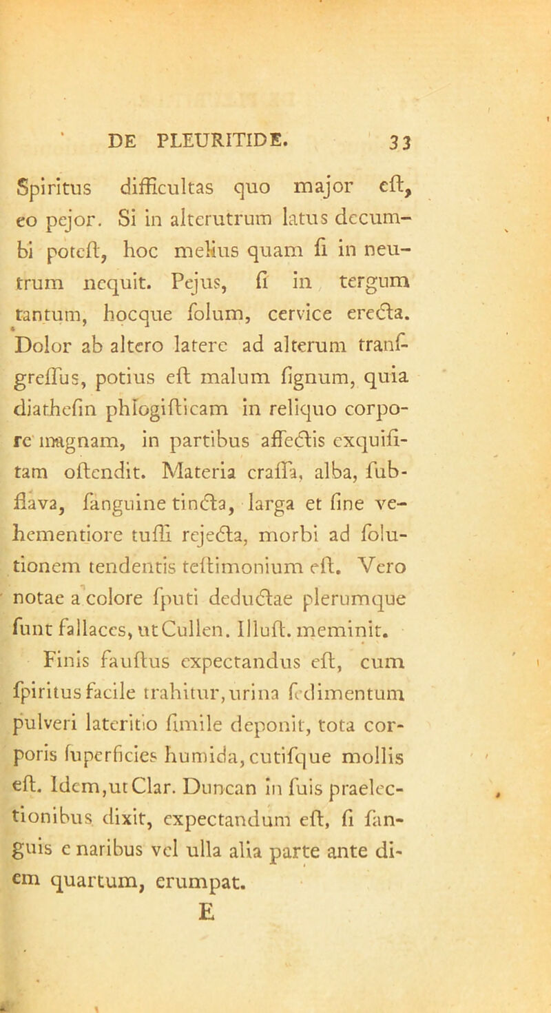 Spiritus difficultas quo major eft, eo pcjor. Si in alterutrum latus decum- bi poteft, hoc mehus quam fi in neu- trum nequit. Pejus, fi in tergum tantum, hocque folum, cervice eredla. Dolor ab altero latere ad alterum tranfi greflus, potius eft malum fignum, quia djathefm phlogifticam in reliquo corpo- re magnam, in partibus affedlis cxtpifi- tam oftendit. Materia crafla, alba, fub- fiava, fangnine tin(fla, larga et fine ve- hementiore tuffi rejedla, morbi ad fo!u- tionem tendentis teftimonium eft. Vero notae a colore fputi dedudlae plerumque funt fallaces, utCullen. Illuft. meminit. Finis fauftus cxpectandus eft, cum fpiritusfacile trahitur,urina fcdimentum pulveri lateritio fimile deponit, tota cor- poris fuperficies humida, cutifque mollis eft, ldem,utClar. Duncan In fuis praelec- tionibus dixit, expectandum eft, fi fan- guis e naribus vel ulla alia parte ante di- em quartum, erumpat. E