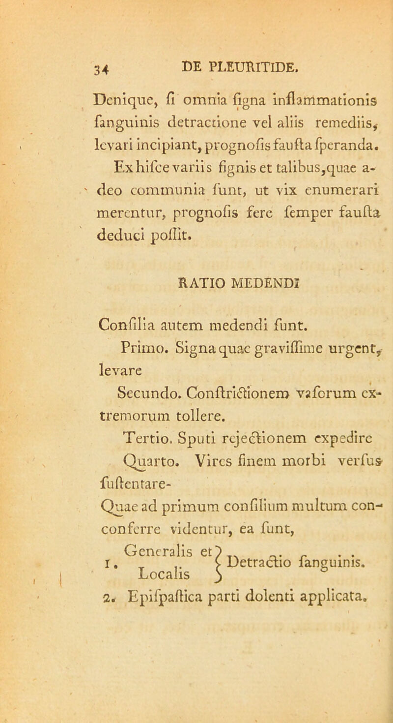 Denique, fi omnia figna inflammationis fanguinis detractione vel aliis remediis,- levari incipiant, prognofis faufta fperanda. Exhifce variis figniset talibus,quac a- ' deo communia funt, ut vix enumerari merentur, prognofis fere femper faufta deduci polfit. RATIO MEDENDI Confli i a autem medendi funt. Primo. Signa quae graviflime urgent, levare Secundo. ConftrI(ftionem vaforum ex- tremorum tollere. Tertio. Sputi rejeclionem expedire Quarto. Vires finem morbi verfus fuftcnrare- Quae ad primum confilium multum con- conferre videntur, ea funt, Generalis et)_. „ I, ^ ^ Detractio languinis. LoCciIis j 2« Eplfpaftica parti dolenti applicata.