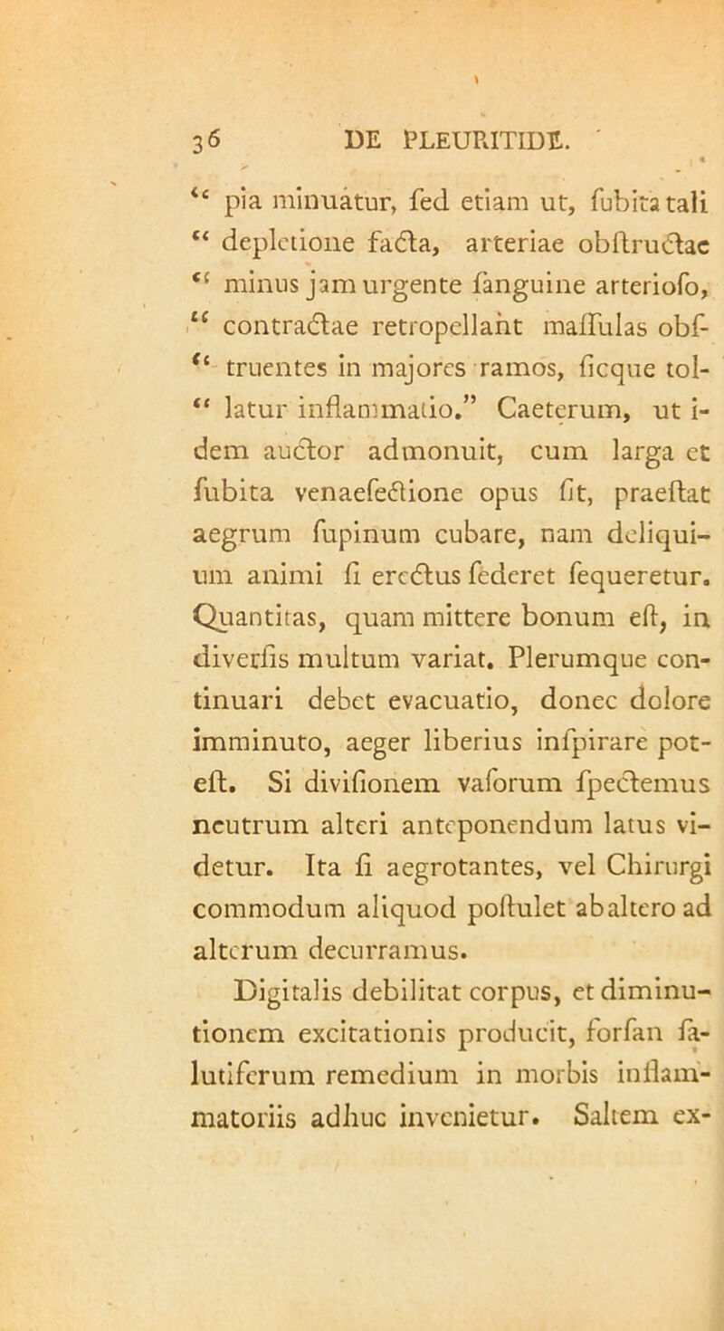 pia minuatur, fed etiam ut, fubiratali “ depictione fadla, arteriae obflru^lac “ minus jam urgente fanguine arteriofo, ‘‘ contra(5lae retropellaht maffulas obf- truentes in majores ramos, ficque tol- “ latur inflammatio.” Caeterum, ut i- dem audior admonuit, cum larga et fubita venaefedlione opus fit, praedat aegrum fupinum cubare, nam deliqui- um animi fi eredtus federet fequeretur. Quantitas, quam mittere bonum efl, in diverfis multum variat. Plerumque con- tinuari debet evacuatio, donec dolore imminuto, aeger liberius infpirare pot- eft. Si divifionem vaforum fpedlemus neutrum alteri anteponendum latus vi- detur. Ita fi aegrotantes, vel Chirurgi commodum aliquod poflulet abaltero ad alterum decurramus. Digitalis debilitat corpus, etdiminu- tionem excitationis producit, forfan fa- lutifcrum remedium in morbis infiairi- niatoriis adhuc invenietur. Saltem ex-