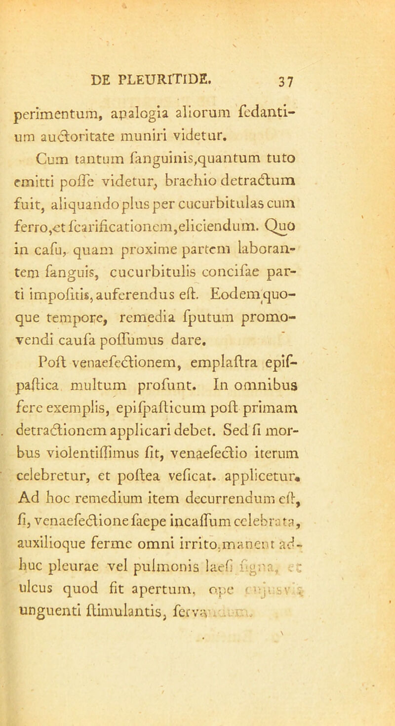 perimentum, apalogia aliorum fcdanti- um audloritate muniri videtur. Cum tantum fanguinis,quantum tuto emitti polTe videtur, brachio detracflum fuit, aliquandoplus per cucurbitulas cum ferro,-et fcarificationcm,eliciendum. QuO in cafu, quam proxime partem laboran- tem fanguis, cucurbitulis concifae par- ti impofitis, auferendus eft. Eodem quo- que tempore, remedia fputum promo- vendi caufa polTumus dare. Poft venaefcdtionem, emplaftra eplf- paflica multum profunt. In omnibus fere exemplis, epifpafticum poft primam detradlionem applicari debet. Sed fi mor- bus violentiflimus fit, yenaefectio iterum celebretur, et poftea veficat. applicetur» Ad Iioc remedium item decurrendum cll, fij venaefedtionefaepe ipcaffum celebrata, auxilioque fermc omni irrito,manem ad- huc pleurae vel pulmonis laeh ligTia, cC ulcus quod fit apertum, ope n;jusv’i- unguenti ftimulantis, fefv:vr..i.irw