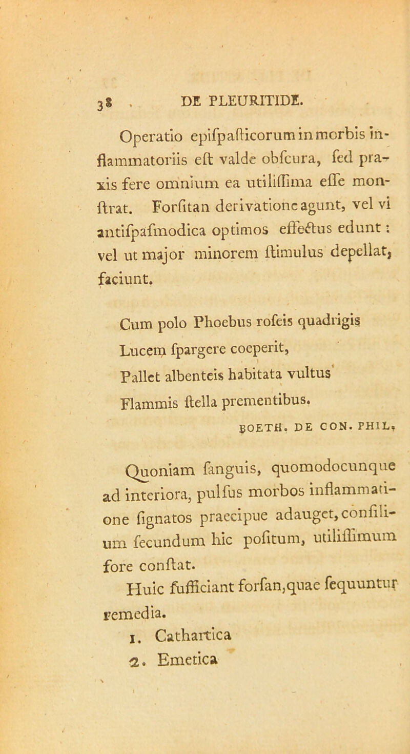 3* Operatio epifpafticorum in morbis in- flammatoriis eft valde obfcura, fed pra- xis fere omnium ea utililliina effe mon- flrat. Forfitan derivatione agunt, vel vi antifpafmodica optimos efie^lus edunt: vel ut major minorem ftimulus depcllatj faciunt. Cum polo Phoebus rofeis quadrigis Lucein fpargere coeperit, Pallet albenteis habitata vultus’ Flammis ftella prementibus. BOETH. DE CON. PHIL, Quoniam fanguis, quomodocunque ad interiora, pulfus morbos inflammati- one fignatos praecipue adauget, confili- um fecundum hic pofitum, utiliffimuin fore conflat. Huic fufficiant forfan,quae fequuntur remedia. 1. Cathartica 2. Emetica