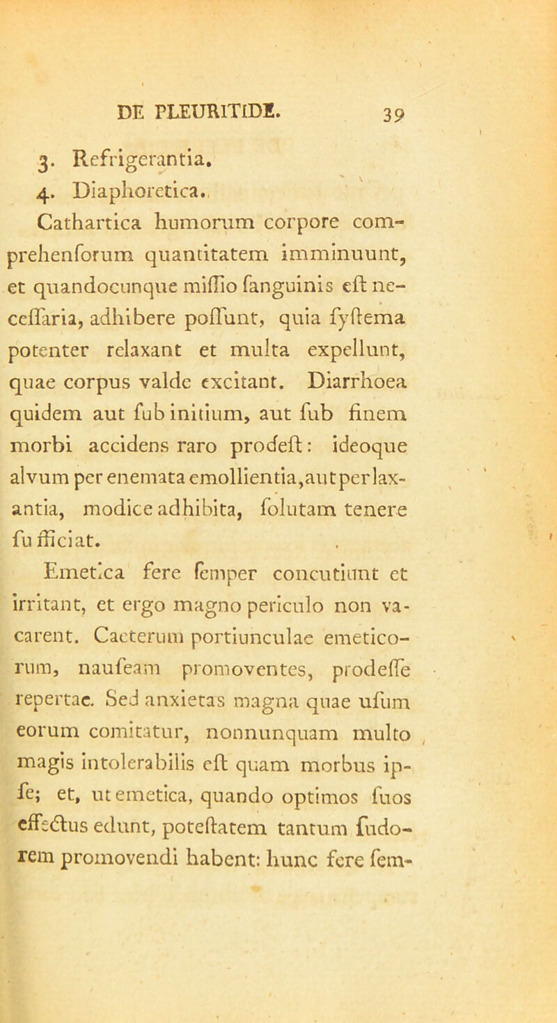 3. Refrigerantia, 4. Diaphoretica. Cathartica humorum corpore com- prehenforum quantitatem imminuunt, et quandocLinque miflio fanguinis eftne- cefTaria, adhibere poffunt, quia fyftema potenter relaxant et multa expellunt, quae corpus valde excitant. Diarrhoea quidem aut fub initium, aut fub finem morbi accidens raro prodeft: ideoque alvum per enemata emollientia,aiitperlax- antia, modice adhibita, fohitam tenere fufficiat. Emetica fere femper concutiunt et irritant, et ergo magno periculo non va- carent. Cacterum portiunculae emetico- rum, naufeam promoventes, prodefTe repertae. Sed anxietas magna quae ufum eorum comitatur, nonnunquam multo , magis Intolerabilis eft quam morbus ip- fe; et, ut emetica, quando optimos fuos cffetflus edunt, poteftatem tantum fudo- rem promovendi habent: hunc fere fem-