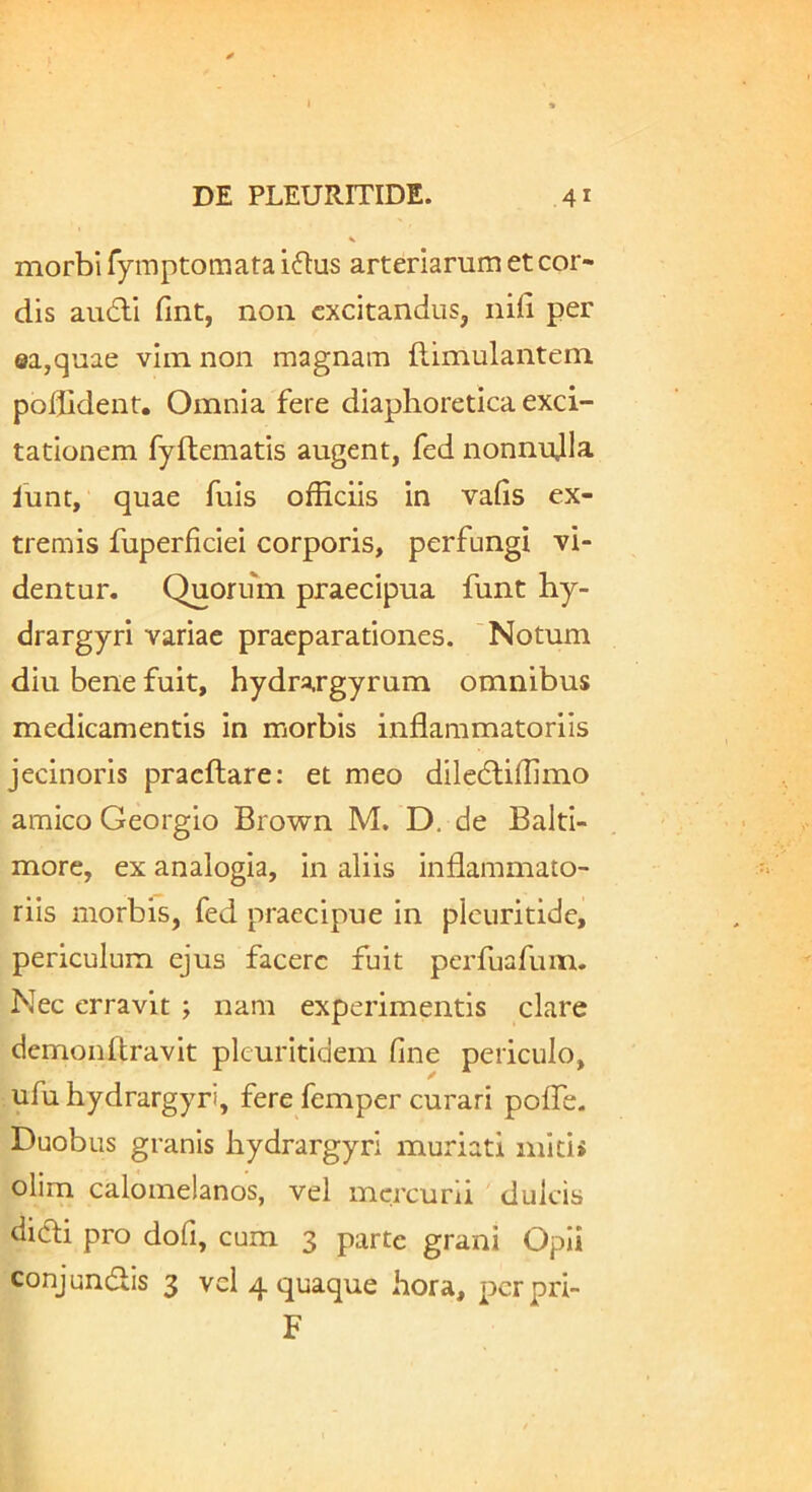 morbi fymptomata i6tus arteriarum et cor- dis au6li fint, noii excitandus, nifi per ea,quae vim non magnam (limulantem poflidenr. Omnia fere diaphoretica exci- tationem fyftematis augent, fed nonnujla lunt, quae fuis officiis in vafis ex- tremis fuperficiei corporis, perfungi vi- dentur. Quorum praecipua funt hy- drargyri variae praeparationes. 'Notum diu bene fuit, hydrargyrum omnibus medicamentis in morbis inflammatoriis jecinoris pracftare: et meo diledtiffimo amico Georgio Brown M. D. de Balti- more, ex analogia, in aliis inflammato- riis morbis, fed praecipue in plcuritidc, periculum ejus facere fuit perfuafum. Nec erravit ; nam experimentis clare demonftravit pkuritidem fine periculo, ufu hydrargyri, fere femper curari polfe. Duobus granis hydrargyri muriati mlti> olim calomelanos, vel mercurii dulcis didi pro dofi, cum 3 parte grani Opii conjundlis 3 vcl 4 quaque hora, perpri- F