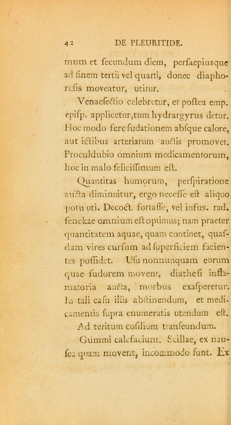 miun et fecundum diem, perfaeplusque ad finem tertii vel quarti, donec diapho- refis moveatur, utitur. Venaefefdo celebretur, etpoflea emp. epifp. applicetur,tura hydrargyrus detur. Hoc modo ferefudationem abfque calore, aut idlibus arteriarum auflls promovet. Proculdubio omnium medicamentorum, hoc in malo feliciflimum eft. Quantitas humorum, perfpiratione aufla diminuitur, ergo necelTe efi aliquo potu uti. Deco(51:. fortafie, vel infus. rad. feiiclcae omnium efhoptimus; nam praeter quantitatem aquae, quam continet, quaf- dam vires curfum ad fuperficiem facien- tes poffidct. Ufu nonnunquam eorum c-uae fudorem movent, diathefi Infla- matoria aufta, morbus exafperetur. In tali cafu iliis abfiinendum, et medi- camentis fupra enumeratis utendum efi. Ad teritum cofilium tranfeundum. Giirnmi calefaciunt. Scillae, ex nau- fca quam movent, incOiT.modo funt. lix