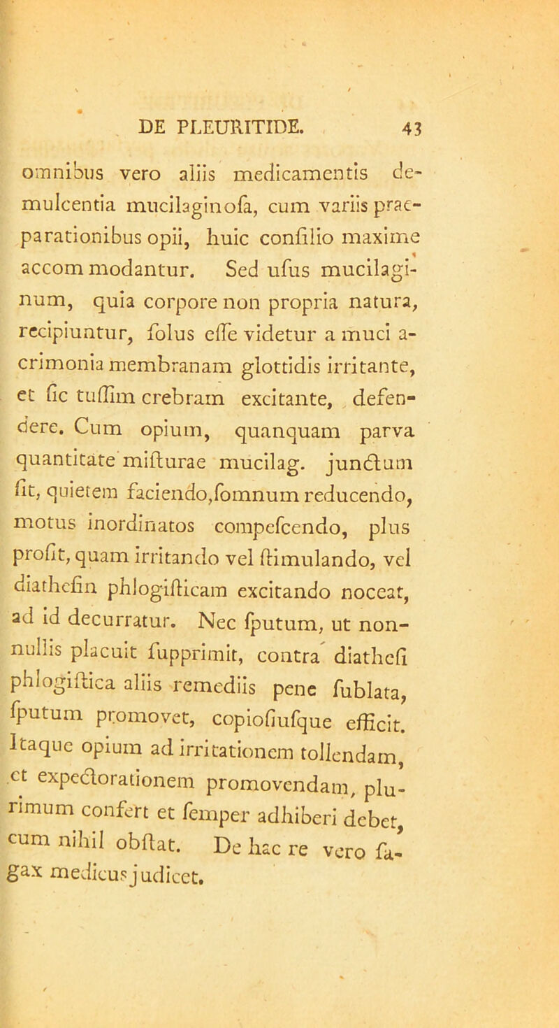 omnibus vero aliis medicamentis de- mulcentia mncilaginofa, cum variis prae- parationibus opii, huic confilio maxime accom modantur. Sed ufus mucilagi- num, quia corpore non propria natura, recipiuntur, folus elTe videtur a muci a- crimonia membranam glottidis irritante, et fic tufllm crebram excitante, defen- dere. Cum opium, quanquam parva quantitate mifhurae mucilag. jundhum ht, quietem faciendo,fomnum reducendo, motus inordinatos compefeendo, plus profit, quam irritando vel ftimulando, vel diathcfin phlogilHcam excitando noceat, ad id decurratur. Nec fputum, ut non- nullis placuit fupprimit, contra^ diathcfi phlogiflica aliis remediis pene fublata, fputum promovet, copiofiufque efficit. Itaque opium ad irritationem tollendam, ct expedorationem promovendam, plu- rimum confert et femper adhiberi debet, cum nihil obftat. De hac re vero fa- gax medicus judicet.