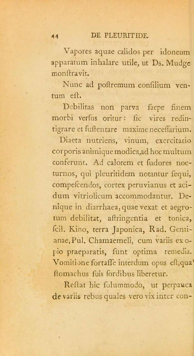 Vapores aquae calidos per idoneum apparatum inhalare utile, ut Ds. Mudgc monftravit. ' Nunc ad poftremum confilium ven- tum el1:. Debilitas non parva facpe finem morbi verfus oritur: fic vires redin- tigrare ct fulientarc maxime necelTarium. Diaeta nutriens, vinum, exercitatio corporis animique modica,ad hoc multum conferunt. Ad calorem et fudores noc- turnos, qui pleuritidem notantur fequi, compelcendos, cortex peruvianus et aci- dum vitriolicum accommodantur. De- nique in diarrhaea, quae vexat et aegro- tum debilitat, aflringentia et tonica, fcil. Kino, terra Japonica, Rad. Genti- anae, Pul. Chamaemeli, cum variis exo- pio praeparatis, funt optima remedia. Vomitione fortaffe interdum opus efl,qua’ flomachus fuis /ordibus liberetur. Reflat hic folummodo, ut perpauca de variis rebus quales vero vix inter con-