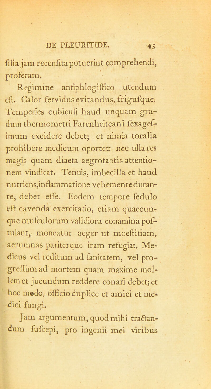 filia jam recenfita potuerint comprehendi, proferam. Regimine antiphlogiftico utendum efi. Calor fervidus evitandus, frigufquc. Temperies cubiculi haud unquam gra- dum thermometri Farenhciteani fexagef- imum excidere debet; et nimia toralia prohibere medicum oportet: nec ulla res magis quam diaeta aegrotantis attentio- nem vindicat. Tenuis, imbecilla et haud nutriens,inflammatione vehemente duran- te, debet efie. Eodem tempore fedulo tft cavenda exercitatio, etiam quaecun- que mufculorum validiora conamina pofi- tulant, moneatur aeger ut moeftitiam, aerumnas pariterque iram refugiat. Me- dicus vel reditum ad fanitatem, vel pro- grelTumad mortem quam maxime mol- lem et jucundum reddere conari debet; et hoc medo, officio duplice ct amici et me- dici fungi. Jam argumentum, quod mihi traflan- dum fufeepi, pro ingenii mei viribus