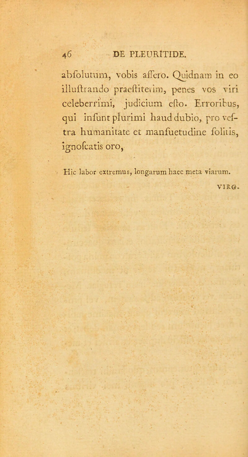 abfolutum, vobis affero. Quidnam in eo illuftrando praeftiteiim, penes vos viri celeberrimi, judicium eflo. Erroribus, qui infunt plurimi haud dubio, pro vcf- tra humanitate et manfuetudine foliiis, ignofcatis oro, Hic labor extremus, longarum haec meta viaram. VIRG.