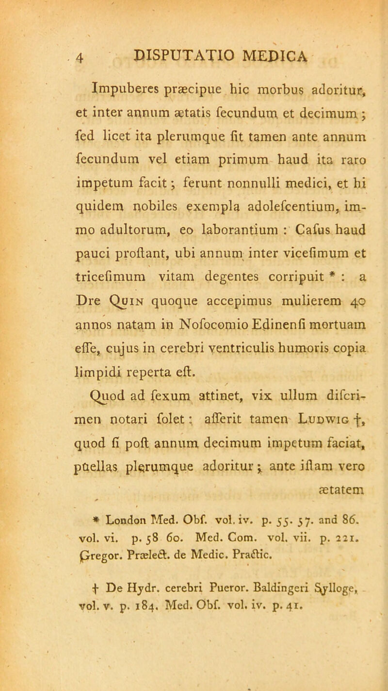 Impuberes praecipue hic morbus adoritur, et inter annum aetatis fecundum et decimum ; fed licet ita plerumque fit tamen ante annum fecundum vel etiam primum haud ita raro impetum facit; ferunt nonnulli medici, e.t hi quidem nobiles exempla adolefcentium, im- rao adultorum, eo laborantium : Cafus haud pauci prodant, ubi annum inter vicefimum et tricefimum vitam degentes corripuit * : a Dre Quin quoque accepimus mulierem 40 annos natam in Nofocomio Edinenfi mortuam efie, cujus in cerebri ventriculis humoris copia limpidi reperta eft. Quod ad fexum attinet, vix ullum difcri- men notari folet; afferit tamen Ludwig f, quod fi polt annum decimum impetum faciat, paellas plerumque adoritur j. ante ifiam vero aetatem * London P.Ted. Obf. vol, iv. p. 55. 57. and 86. vol. vi. p. 58 60. Med. Com. vol. vii. p. 221. pregor. Prceleft. de Medie. Pradtic. + De Hydr. cerebri Pueror. Baldingeri ^ylloge, vol. v. p. 184. Med. Obf. vol. iv. p. 41.