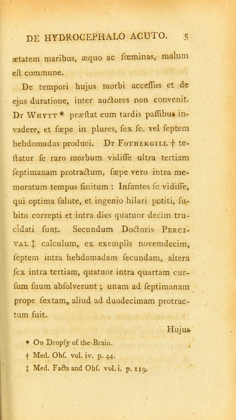 aetatem maribus, aequo ac foeminas, malum eft commune. De tempori hujus morbi accefius et de ejus duratione, inter au&ores non convenit. Dr Whytt* praeftat eum tardis pafiibus in- vadere, et faepe in plures, fex fc. vel feptem hebdomadas produci. Dr Fothergill f te- ftatur fe raro morbum vidifle ultra tertiani feptimanam protra&um, faepe vero intra me- moratum tempus finitum : Infantes fe vidifle, qui optima falute, et ingenio hilari potiti, fu- bito correpti et intra dies quatuor decim tru- cidati funt. Secundum Do&oris Perci- val J calculum, ex exemplis novemdecim, feptem intra hebdomadam fecundam, altera fex intra tertiam, quatuor intra quartam cur- fum fuum abfolverunt; unam ad feptimanam prope fextam* aliud ad duodecimam protrac- tum fuit. Huju& * On Dropfy of the-Brain. f Med. Obf. vol. iv. p.44. X Med. Fa£tsand Obf. vol. i. p,