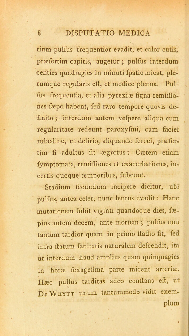 tium pulfus frequentior evadit, et calor cutis, praefertim capitis, augetur ; pulfus interdum centies quadragies in minuti fpatio micat, ple- rumque regularis eft, et modice plenus. Pul- fus frequentia, et alia pyrexiae figna remiffio- nes faepe habent, fed raro tempore quovis de- finito ; interdum autem vefpere aliqua cum regularitate redeunt paroxyfmi, cum faciei rubedine, et delirio, aliquando feroci, praefer- tim fi adultus fit aegrotus: Caetera etiam fymptomata, remifiiones et exacerbationes, in- certis quoque temporibus, fubeunt. Stadium fecundum incipere dicitur, ubi pulfus, antea celer, nunc lentus evadit: Hanc mutationem fubit viginti quandoque dies, fae- pius autem decem, ante mortem ; pulfus non tantum tardior quam in primo ftadio fit, fed infra ftatum fanitatis naturalem defcendit, ita ut interdum haud amplius quam quinquagies in horae fexagefima parte micent arteriae. Haec pulfus tarditas adeo conftans eft, ut Dr Whytt unum tantummodo vidit exem- plum