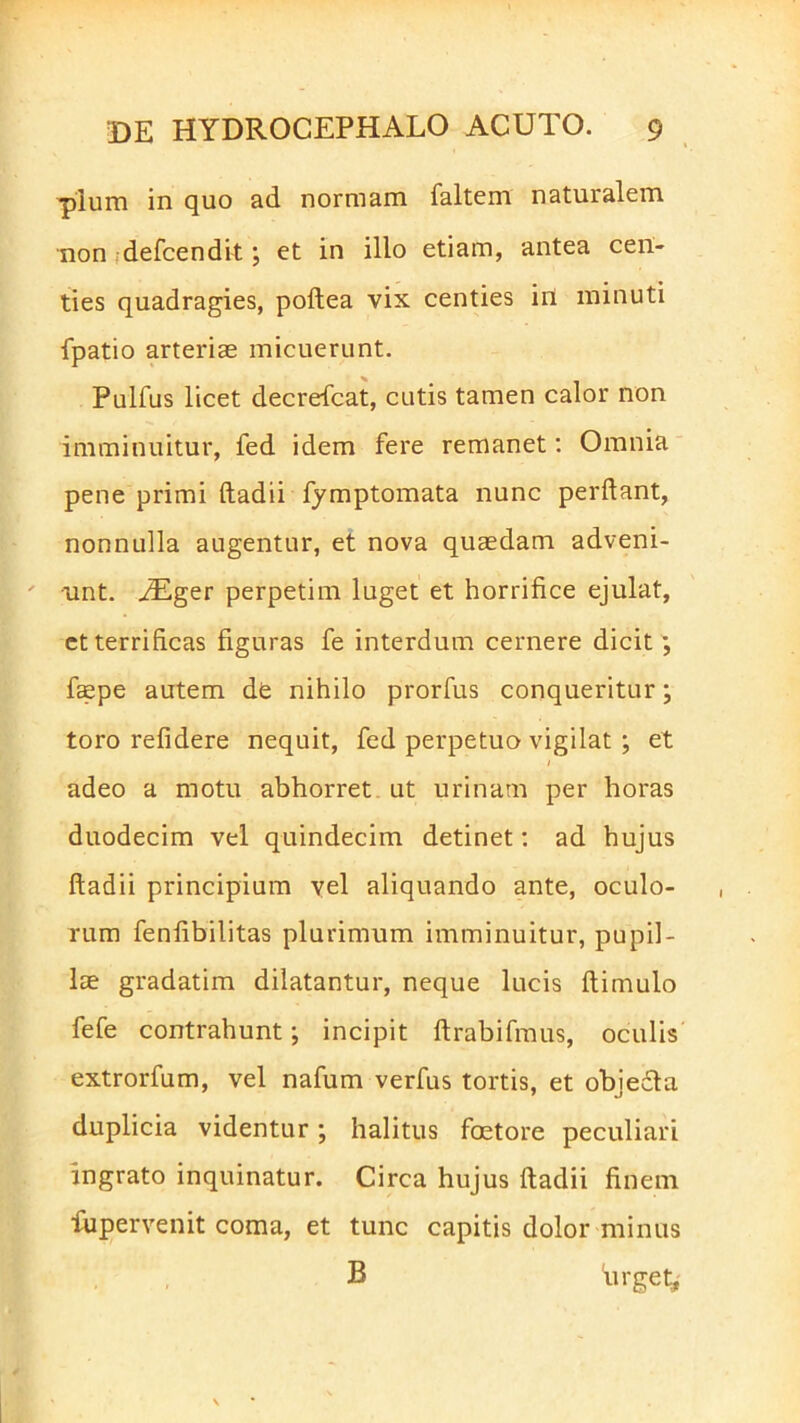 pium in quo ad normam faltern naturalem non defcendit; et in illo etiam, antea cen- ties quadragies, podea vix centies iri minuti fpatio arterias micuerunt. Pulfus licet decrefcat, cutis tamen calor non imminuitur, fed idem fere remanet: Omnia pene primi dadii fymptomata nunc perdant, nonnulla augentur, et nova quaedam adveni- unt. iEger perpetim luget et horrifice ejulat, et terrificas figuras fe interdum cernere dicit ; faepe autem de nihilo prorfus conqueritur; toro relidere nequit, fed perpetuo vigilat ; et i adeo a motu abhorret ut urinam per horas duodecim vel quindecim detinet: ad hujus ftadii principium vel aliquando ante, oculo- rum fenfibilitas plurimum imminuitur, pupil- lae gradatim dilatantur, neque lucis dimulo fefe contrahunt; incipit drabifmus, oculis extrorfum, vel nafum verfus tortis, et objefta duplicia videntur; halitus faetore peculiari ingrato inquinatur. Circa hujus dadii finem fupervenit coma, et tunc capitis dolor minus B 'urget,