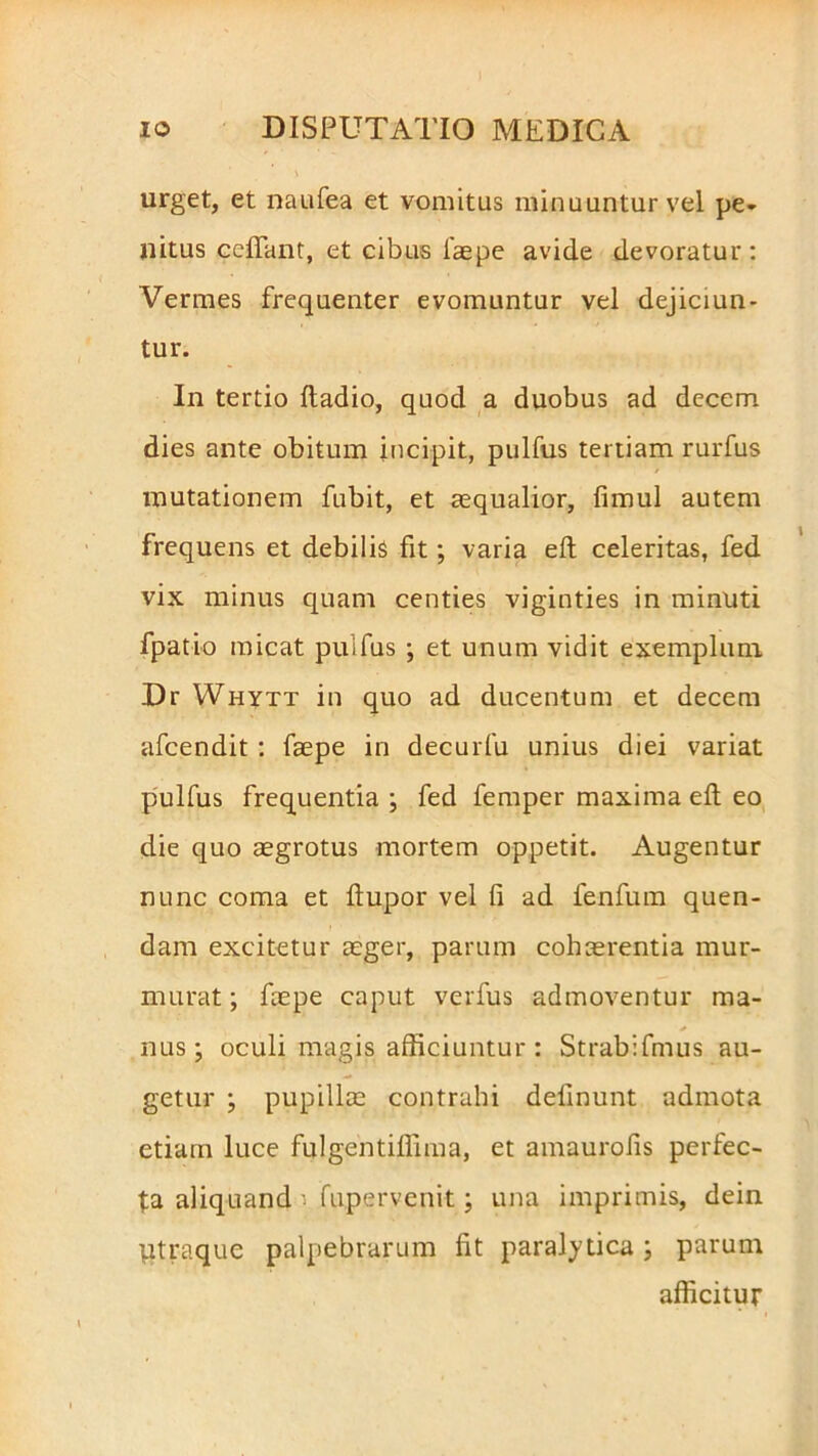 urget, et naufea et vomitus minuuntur vel pe* nitus ccftant, et cibus faepe avide devoratur: Vermes frequenter evomuntur vel dejiciun- tur. In tertio fladio, quod a duobus ad decem dies ante obitum incipit, pulfus tertiam rurfus mutationem fubit, et aequalior, fimul autem frequens et debilis fit; varia eft celeritas, fed vix minus quam centies viginties in minuti fpatio micat puifus ; et unum vidit exemplum Dr Whytt in quo ad ducentum et decem afcendit : faepe in decurfu unius diei variat pulfus frequentia ; fed femper maxima eft eo die quo aegrotus mortem oppetit. Augentur nunc coma et ftupor vel fi ad fenfum quen- dam excitetur aeger, parum cohaerentia mur- murat ; faepe caput verfus admoventur ma- nus ; oculi magis afficiuntur : Strabifmus au- getur ; pupillae contrahi definunt admota etiam luce fulgentiffima, et amaurofis perfec- ta aliquand i fupervenit ; una imprimis, dein utraque palpebrarum fit paralytica; parum afficitur