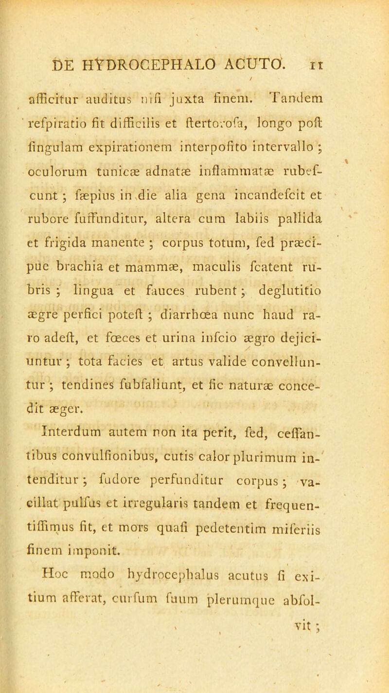 afficitur auditus ni (i juxta finem. Tandem refpiratio fit difficilis et ftertorofa, longo pofl fingulam expirafionem interpofito intervallo ; oculorum tunicae adnatae inflammatae rubef- cunt ; faepius in die alia gena incandefcit et rubore futfiunditur, altera cum labiis pallida et frigida manente ; corpus totum, fed praeci- pue brachia et mammae, maculis fcatent ru- bris ; lingua et fauces rubent; deglutitio aegre perfici potefl ; diarrhoea nunc haud ra- ro adeft, et faeces et urina infcio aegro dejici- untur ; tota facies et artus valide convellun- tur ; tendines fubfaliunt, et fic naturae conce- dit aeger. Interdum autem non ita perit, fed, ceflan- tibus convulfionibus, cutis calor plurimum in- tenditur ; fudore perfunditur corpus; va- cillat pulfus et irregularis tandem et frequen- ti ffimus fit, et mors quafi pedetentim mifcriis finem imponit. Hoc modo hydrocephalus acutus fi exi- tium afferat, curfum fuum plerumque abfol-