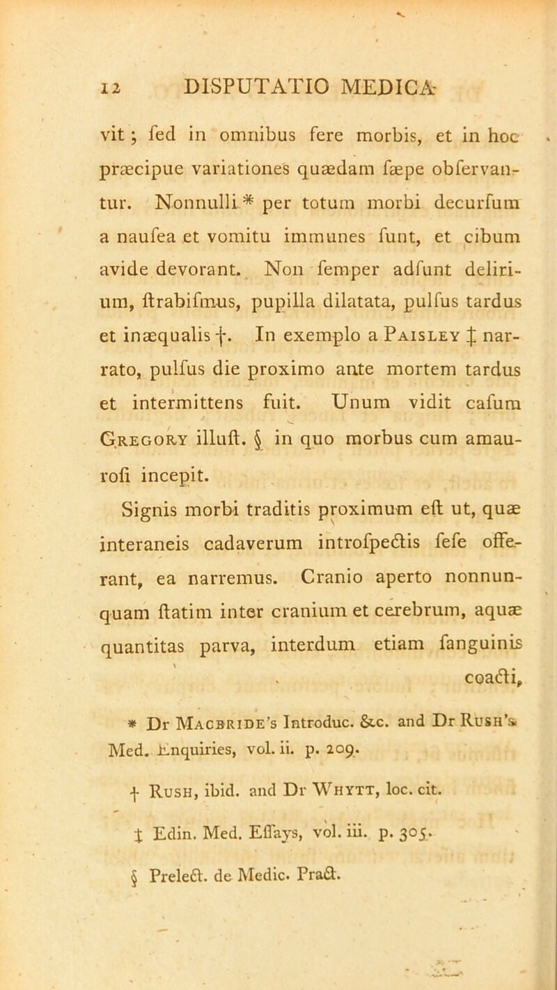 vit; feci in omnibus fere morbis, et in hoc praecipue variationes quaedam faepe obfervan- tur. Nonnulli * per totum morbi decurfum a naufea et vomitu immunes funt, et cibum avide devorant. Non fernper adfunt deliri- um, ftrabifmus, pupilla dilatata, pulfus tardus et inaequalis -j-. In exemplo a Paisley £ nar- rato, pulfus die proximo ante mortem tardus et intermittens fuit. Unum vidit cafum G.regory illuft. § in quo morbus cum amau- rofi incepit. Signis morbi traditis proximum eft ut, quae interaneis cadaverum introfpedis fefe offe- rant, ea narremus. Cranio aperto nonnun- quam ftatim inter cranium et cerebrum, aquae quantitas parva, interdum etiam fanguinis coadi, * Dr Macbride’s Introduc. &c. and Dr Rush’& Med. Enquiries, vol. ii. p. 209. -j- Rush, ibid. and Dr Whytt, loc. cit. t Edin. Med. Effays, vol. iii. p. 305. § Preled. de Medie. Prad.