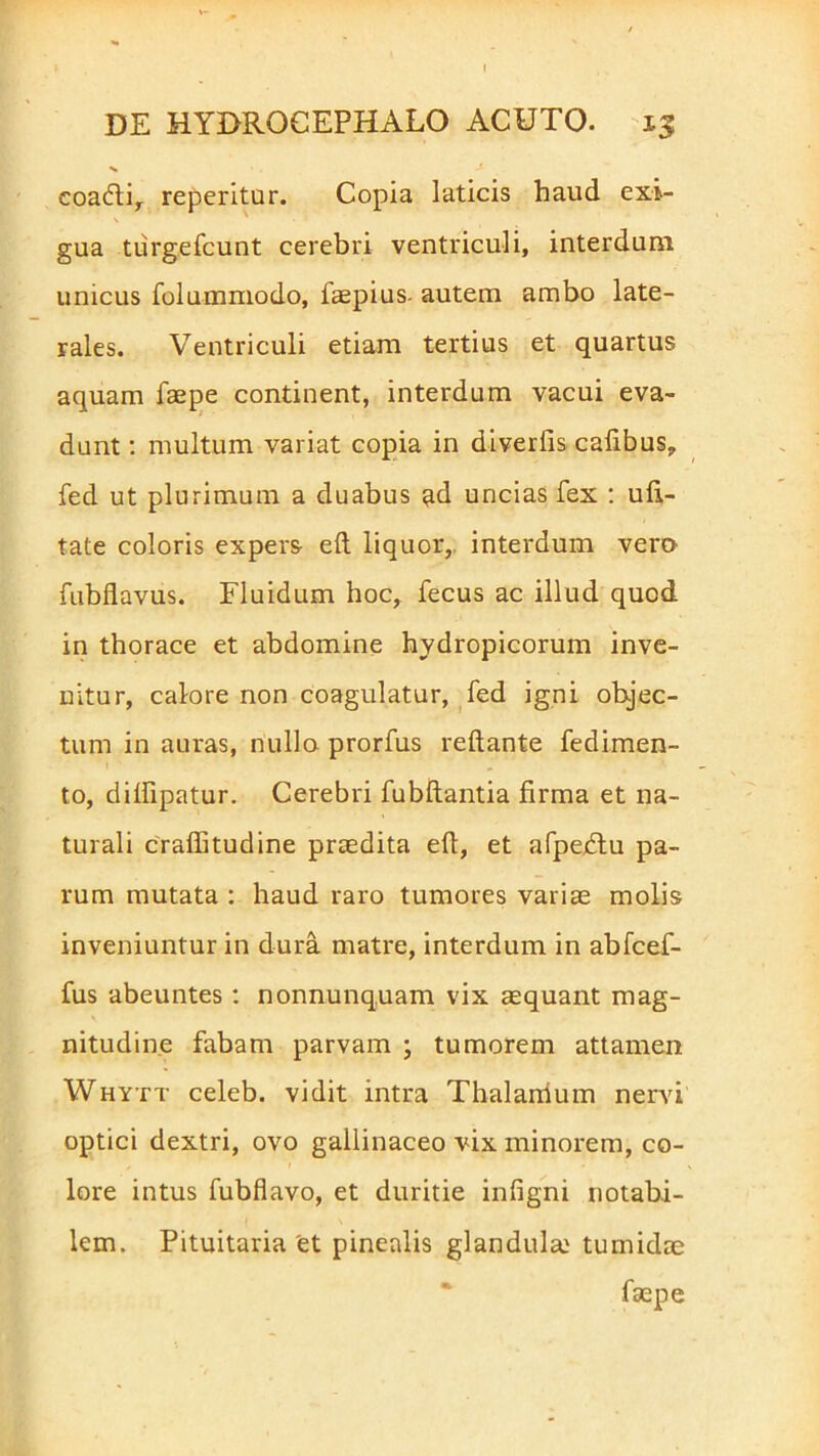 eoacfti, reperitur. Copia laticis haud exi- gua tiirgefcunt cerebri ventriculi, interdum unicus folummodo, faepius- autem ambo late- rales. Ventriculi etiam tertius et quartus aquam faepe continent, interdum vacui eva- dunt : multum variat copia in diverfis cafibus, fed ut plurimum a duabus ^d uncias fex : ufi- tate coloris expers eft liquor, interdum vero fubflavus. Fluidum hoc, fecus ac illud quod in thorace et abdomine hydropicorum inve- nitur, calore non coagulatur, fed igni objec- tum in auras, nullo prorfus reflante fedimen- to, diflipatur. Cerebri fubftantia firma et na- turali crafiitudine praedita efi, et afpedtu pa- rum mutata : haud raro tumores variae molis inveniuntur in dura matre, interdum in abfcef- fus abeuntes: nonnunquam vix aequant mag- nitudine fabam parvam ; tumorem attamen Whytt celeb. vidit intra Thalamum nervi optici dextri, ovo gallinaceo vix minorem, co- lore intus fubflavo, et duritie infigni notabi- lem. Pituitaria et pinealis glandula.' tumidae faepe