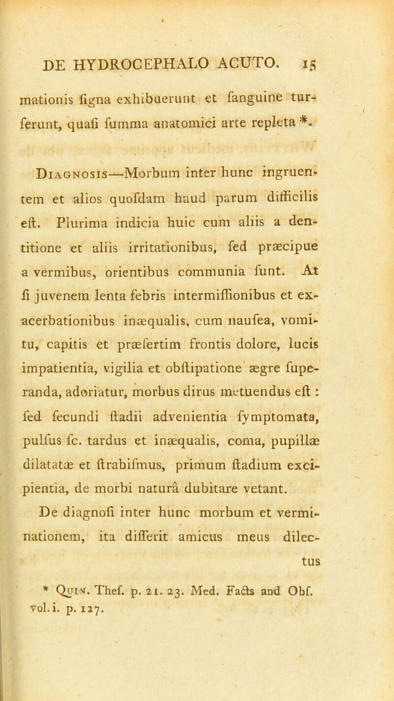 mationis ligna exhibuerunt et fanguine tur- ferunt, quali fumma anatomici arte repleta *. L • Diagnosis—Morbum inter hunc ingruen- tem et alios quofdam haud parum difficilis eft. Plurima indicia huic cum aliis a den- titione et aliis irritationibus, fed praecipue a vermibus, orientibus communia funt. At li juvenem lenta febris intermiffionibus et ex- acerbationibus inaequalis, cum naufea, vomi- tu, capitis et praelertim frontis dolore, lucis impatientia, vigilia et obftipatione aegre fupe- randa, adoriatur, morbus dirus metuendus eft : fed fecundi ftadii advenientia fymptomata, pulfus fc. tardus et inaequalis, coma, pupillae dilatatae et ftrabifmus, primum ftadium exci- pientia, de morbi natura dubitare vetant. De diagnoli inter hunc morbum et vermi- nationem, ita diflerit amicus meus dilec- tus * Qui>r. Thef. p. 2i. 23. Med. Fa&s and Obf. vol. i. p. 127.