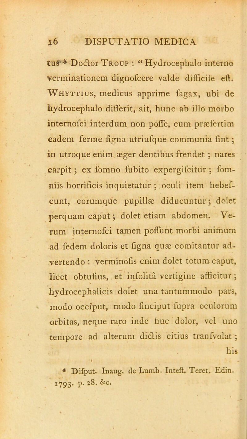 tui* DodorTR.oup : “Hydrocephalo interno verminationem dignolcere valde difficile eft. Whyttius, medicus apprime fagax, ubi de hydrocephalo differit, ait, hunc ab illo morbo internofci interdum non poffe, cum praefertim eadem ferme ligna utriufque communia fint; in utroque enim aeger dentibus frendet ; nares carpit; ex fomno fubito expergifcitur ; fom- niis horrificis inquietatur ; oculi item hebef- cunt, eorumque pupillae diducuntur; dolet perquam caput; dolet etiam abdomen. Ve- rum internofci tamen poliunt morbi animum ad fedem doloris et ligna quae comitantur ad- vertendo : verminofis enim dolet totum caput, licet obtufius, et infolita vertigine afficitur; hydrocephalicis dolet una tantummodo pars, modo occiput, modo finciput fupra oculorum orbitas, neque raro inde huc dolor, vel uno tempore ad alterum didis citius tranfvolat; his ' \ - * Difput. Inaug. de Lumb. Inteft. Teret. Edin. 1793. p. 28. &c.