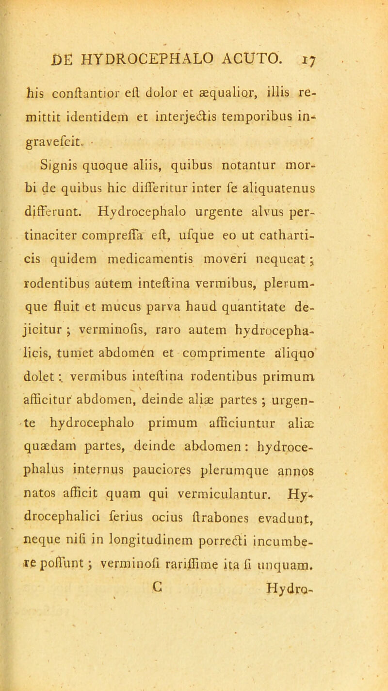 his conftantior ell dolor et aequalior, illis re- mittit identidem et interjedlis temporibus in- gravefcit, ■ Signis quoque aliis, quibus notantur mor- bi de quibus hic difleritur inter fe aliquatenus differunt. Hydrocephalo urgente alvus per- tinaciter compreffa eft, ufque eo ut catharti- cis quidem medicamentis moveri nequeat; rodentibus autem inteflina vermibus, plerum- que fluit et mucus parva haud quantitate de- jicitur ; verminofis, raro autem hydrocepha- licis, tumet abdomen et comprimente aliquo dolet:, vermibus inteflina rodentibus primum x \ afficitur abdomen, deinde aliae partes ; urgen- te hydrocephalo primum afficiuntur aliae quaedam partes, deinde abdomen : hydroce- phalus internus pauciores plerumque annos natos afficit quam qui vermiculantur. Hy- drocephalici ferius ocius ftrabones evadunt, neque nifi in longitudinem porrecffi incumbe- re poliunt; verminofi rariffime ita fi unquam. C Hydro-
