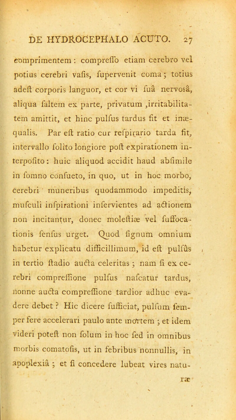 comprimentem : compreflo etiam cerebro vel potius cerebri vafis, fupervenit coma; totius adeft corporis languor, et cor vi fua nervosa, aliqua faltem ex parte, privatum ,irritabilita- tem amittit, et hinc pulfus tardus fit et inae- qualis. Par elt ratio cur refpirario tarda fit, intervallo folito longiore poli expirationem in- terpofito: huic aliquod accidit haud abfimile in fomno confueto, in quo, ut in hoc morbo, cerebri muneribus quodammodo impeditis, mufculi infpirationi infervientes ad adlionem non incitantur, donec moleftiae vel fuffoca- tionis fenfus urget. Quod fignum omnium habetur explicatu difficillimum, id eft pullus in tertio ftadio audta celeritas ; nam fi ex ce- rebri compreffione pulfus nafcatur tardus, nonne audta compreffione tardior adhuc eva- dere debet ? Hic dicere fufficiat, pullum iem- per fere accelerari paulo ante mcfrtem ; et idem videri poteft non folum in hoc fed in omnibus morbis comatofis, ut in febribus nonnullis, in apoplexia ; et fi concedere lubeat vires natu- rae