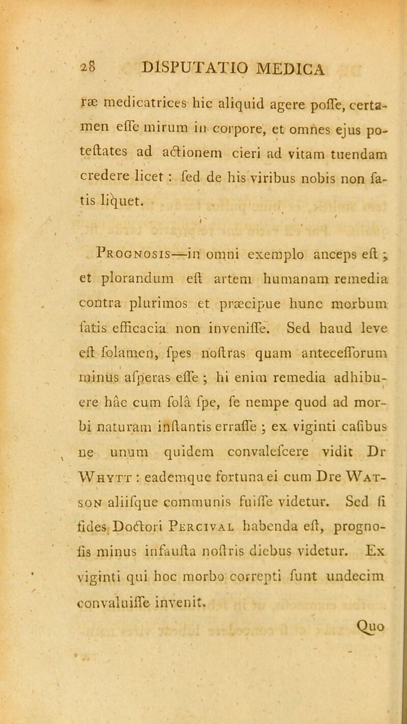 rae medicatrices hic aliquid agere pofte, certa- men e fle mirum in corpore, et omnes ejus po- teftates ad adlionem cieri ad vitam tuendam credere licet : fed de his viribus nobis non fa- tis liquet. ' < . * t i Prognosis—in omni exemplo anceps elt ; et plorandum eft artem humanam remedia contra plurimos et praecipue hunc morbum fatis efficacia non invenifie. Sed haud leve eft folamen, fpes noftras quam anteceflorum i i minus afperas efle ; hi enim remedia adhibu- ere hac cum fola fpe, fe nempe quod ad mor- bi naturam inflantis errafle ; ex viginti caflbus ne unum quidem convalefcere vidit Dr Whytt : eademque fortuna ei cum Dre Wat- son aliifque communis fu i fle videtur. Sed fi fides D odior i Percival habenda eft, progno- lis minus infaufta noftris diebus videtur. Ex viginti qui hoc morbo correpti funt undecim convaluifle invenit. Quo